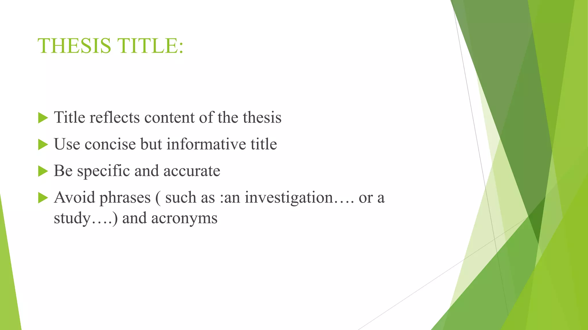 THESIS TITLE:
 Title reflects content of the thesis
 Use concise but informative title
 Be specific and accurate
 Avoid phrases ( such as :an investigation…. or a
study….) and acronyms
 