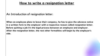 An Introduction of resignation letter:
How to write a resignation letter
When an employee plans to leave their company, he has to give the advance notice
in a written form to the employer with a respective reason called resignation letter.
Before quitting a job it’s the legal process between an employee and employer.
After the resignation letter, the rest other formalities will begin by the employer’s
side.
 
