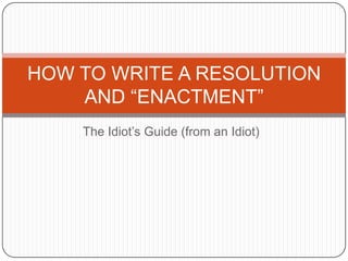 The Idiot’s Guide (from an Idiot) HOW TO WRITE A RESOLUTION AND “ENACTMENT”  