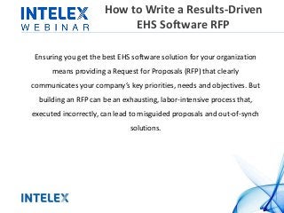 How to Write a Results-Driven 
EHS Software RFP 
Ensuring you get the best EHS software solution for your organization 
means providing a Request for Proposals (RFP) that clearly 
communicates your company’s key priorities, needs and objectives. But 
building an RFP can be an exhausting, labor-intensive process that, 
executed incorrectly, can lead to misguided proposals and out-of-synch 
solutions. 
 