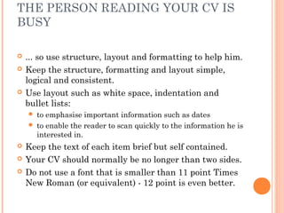 THE PERSON READING YOUR CV IS
BUSY
 ... so use structure, layout and formatting to help him.
 Keep the structure, formatting and layout simple,
logical and consistent.
 Use layout such as white space, indentation and
bullet lists:
 to emphasise important information such as dates
 to enable the reader to scan quickly to the information he is
interested in.
 Keep the text of each item brief but self contained.
 Your CV should normally be no longer than two sides.
 Do not use a font that is smaller than 11 point Times
New Roman (or equivalent) - 12 point is even better.
 