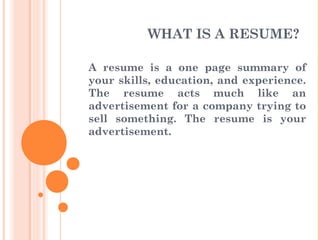 WHAT IS A RESUME?
A resume is a one page summary of
your skills, education, and experience.
The resume acts much like an
advertisement for a company trying to
sell something. The resume is your
advertisement.
 