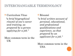 INTERCHANGABLE TERMINOLOGY
 Curriculum Vitae
"a brief biographical
résumé of one's career
and training, as
prepared by a person
applying for a job.“
More common term in the
UK
 Résumé
"a brief written account of
personal, educational,
and professional
qualifications and
experience, as that
prepared by an
applicant for a job."
More common term in the
USA
 