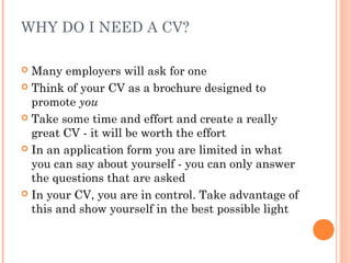 WHY DO I NEED A CV?
 Many employers will ask for one
 Think of your CV as a brochure designed to
promote you
 Take some time and effort and create a really
great CV - it will be worth the effort
 In an application form you are limited in what
you can say about yourself - you can only answer
the questions that are asked
 In your CV, you are in control. Take advantage of
this and show yourself in the best possible light
 