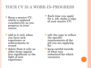 YOUR CV IS A WORK-IN-PROGRESS
 Keep a master CV,
which is updated
cumulatively as you
progress in your
career:
 add to it only when
you have new
experience or
achievements to
record
 delete from it only as
older items appear
less significant in the
light of new
experience
 Each time you apply
for a job, make a copy
of your master CV:
 edit the copy to reflect
the specific
requirements of the
job you are applying
for
 keep careful records
of what was
submitted for which
vacancies
 