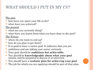 WHAT SHOULD I PUT IN MY CV?
The past
 how have you spent your life so far?
 what have you achieved?
The present
 what are you currently doing?
 what have you learnt from what you have done in the past?
The Future
 where do you want to end up?
 how do you plan to get there?
 It is good to have a career goal. It indicates that you are
 ambitious and are taking your career seriously.
 Your goal should be ambitious but achievable.
 You should be knowledgeable about what your goal
entails, and be prepared to discuss it at interview.
 You should have a realistic plan for achieving your goal
 The job for which you are applying should be part of that plan.
 