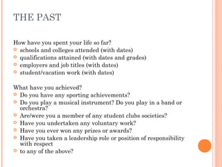 THE PAST
How have you spent your life so far?
 schools and colleges attended (with dates)
 qualifications attained (with dates and grades)
 employers and job titles (with dates)
 student/vacation work (with dates)
What have you achieved?
 Do you have any sporting achievements?
 Do you play a musical instrument? Do you play in a band or
orchestra?
 Are/were you a member of any student clubs societies?
 Have you undertaken any voluntary work?
 Have you ever won any prizes or awards?
 Have you taken a leadership role or position of responsibility
with respect
 to any of the above?
 