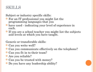 SKILLS
Subject or industry specific skills:
 For an IT professional you might list the
programming languages that you
 have used - indicating your level of experience in
each.
 If you are a school teacher you might list the subjects
and levels at which you have taught.
Generic or transferable skills:
 Can you write well?
 Can you communicate effectively on the telephone?
 Can you fit in to their team?
 Are you reliable?
 Can you be trusted with money?
 Do you have any leadership ability?
 