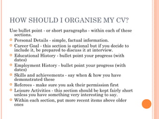 HOW SHOULD I ORGANISE MY CV?
Use bullet point - or short paragraphs - within each of these
sections.
 Personal Details - simple, factual information.
 Career Goal - this section is optional but if you decide to
include it, be prepared to discuss it at interview.
 Educational History - bullet point your progress (with
dates)
 Employment History - bullet point your progress (with
dates)
 Skills and achievements - say when & how you have
demonstrated these
 Referees - make sure you ask their permission first
 Leisure Activities - this section should be kept fairly short
unless you have something very interesting to say.
 Within each section, put more recent items above older
ones
 