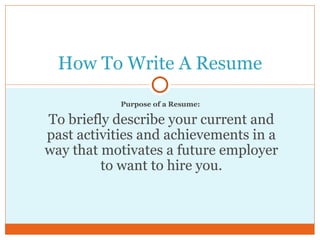 Purpose of a Resume:  To briefly describe your current and past activities and achievements in a way that motivates a future employer to want to hire you. How To Write A Resume 