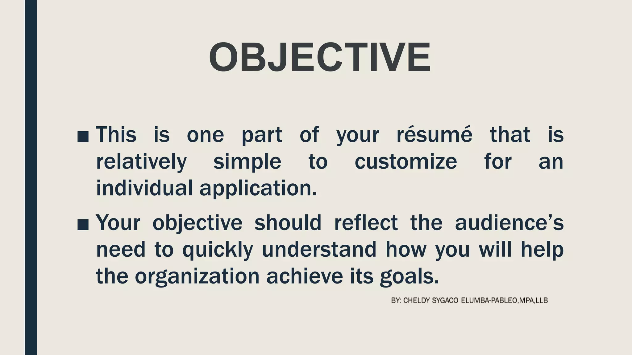 OBJECTIVE
■ This is one part of your résumé that is
relatively simple to customize for an
individual application.
■ Your objective should reflect the audience’s
need to quickly understand how you will help
the organization achieve its goals.
 