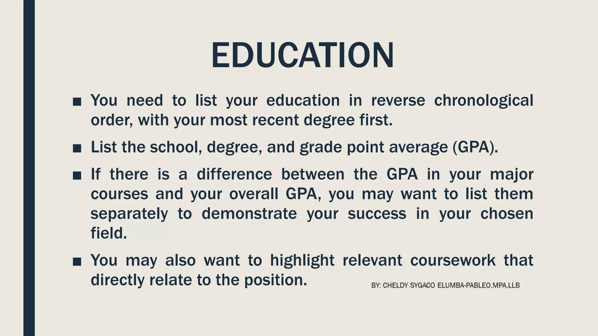 EDUCATION
■ You need to list your education in reverse chronological
order, with your most recent degree first.
■ List the school, degree, and grade point average (GPA).
■ If there is a difference between the GPA in your major
courses and your overall GPA, you may want to list them
separately to demonstrate your success in your chosen
field.
■ You may also want to highlight relevant coursework that
directly relate to the position.
 