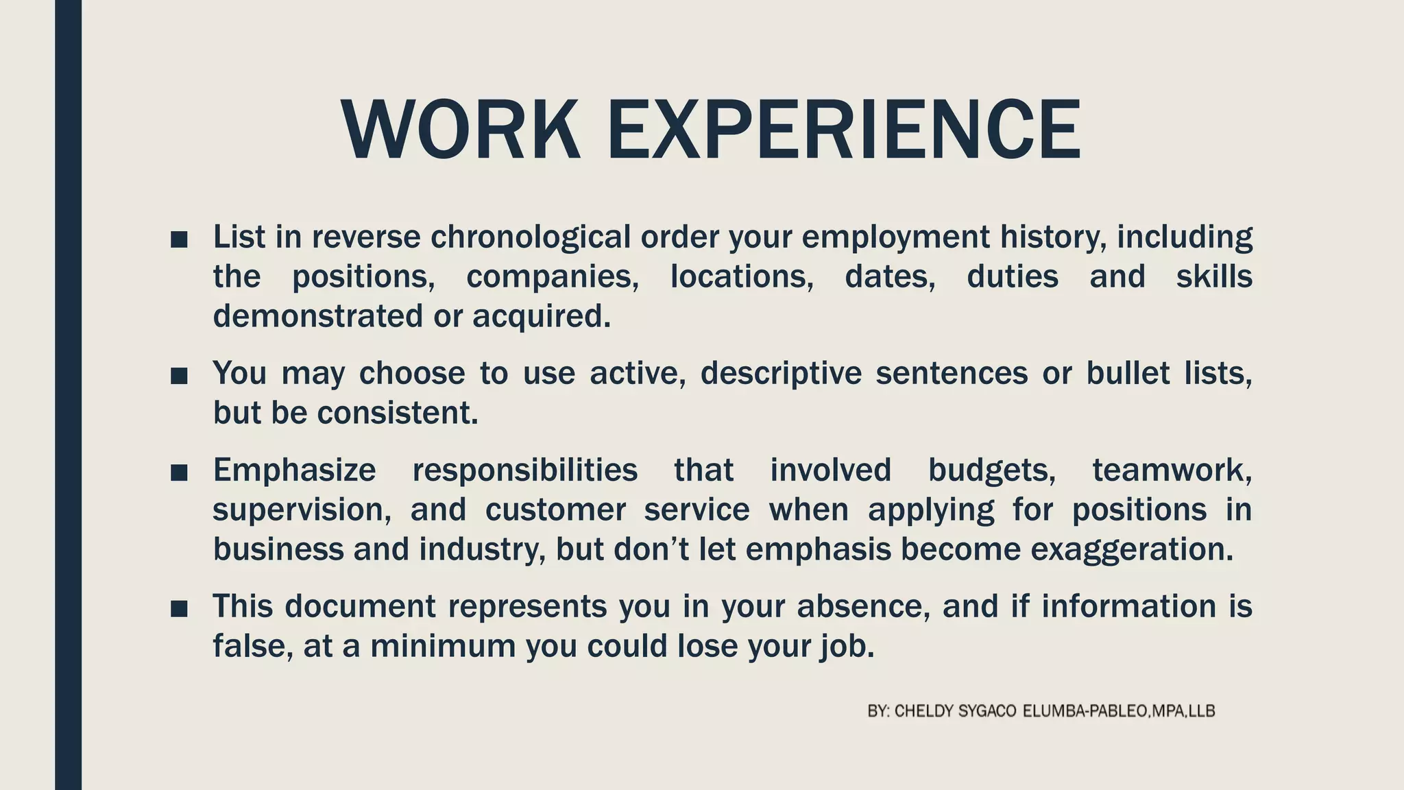 WORK EXPERIENCE
■ List in reverse chronological order your employment history, including
the positions, companies, locations, dates, duties and skills
demonstrated or acquired.
■ You may choose to use active, descriptive sentences or bullet lists,
but be consistent.
■ Emphasize responsibilities that involved budgets, teamwork,
supervision, and customer service when applying for positions in
business and industry, but don’t let emphasis become exaggeration.
■ This document represents you in your absence, and if information is
false, at a minimum you could lose your job.
 