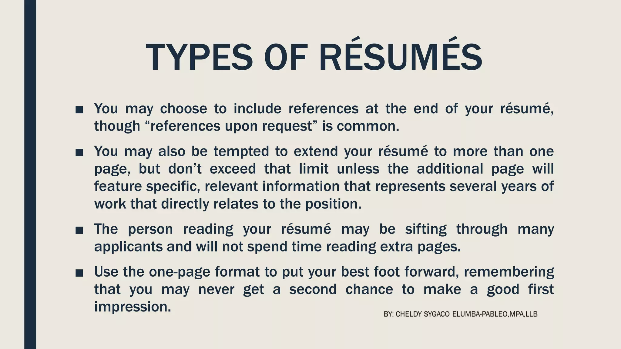 TYPES OF RÉSUMÉS
■ You may choose to include references at the end of your résumé,
though “references upon request” is common.
■ You may also be tempted to extend your résumé to more than one
page, but don’t exceed that limit unless the additional page will
feature specific, relevant information that represents several years of
work that directly relates to the position.
■ The person reading your résumé may be sifting through many
applicants and will not spend time reading extra pages.
■ Use the one-page format to put your best foot forward, remembering
that you may never get a second chance to make a good first
impression.
 