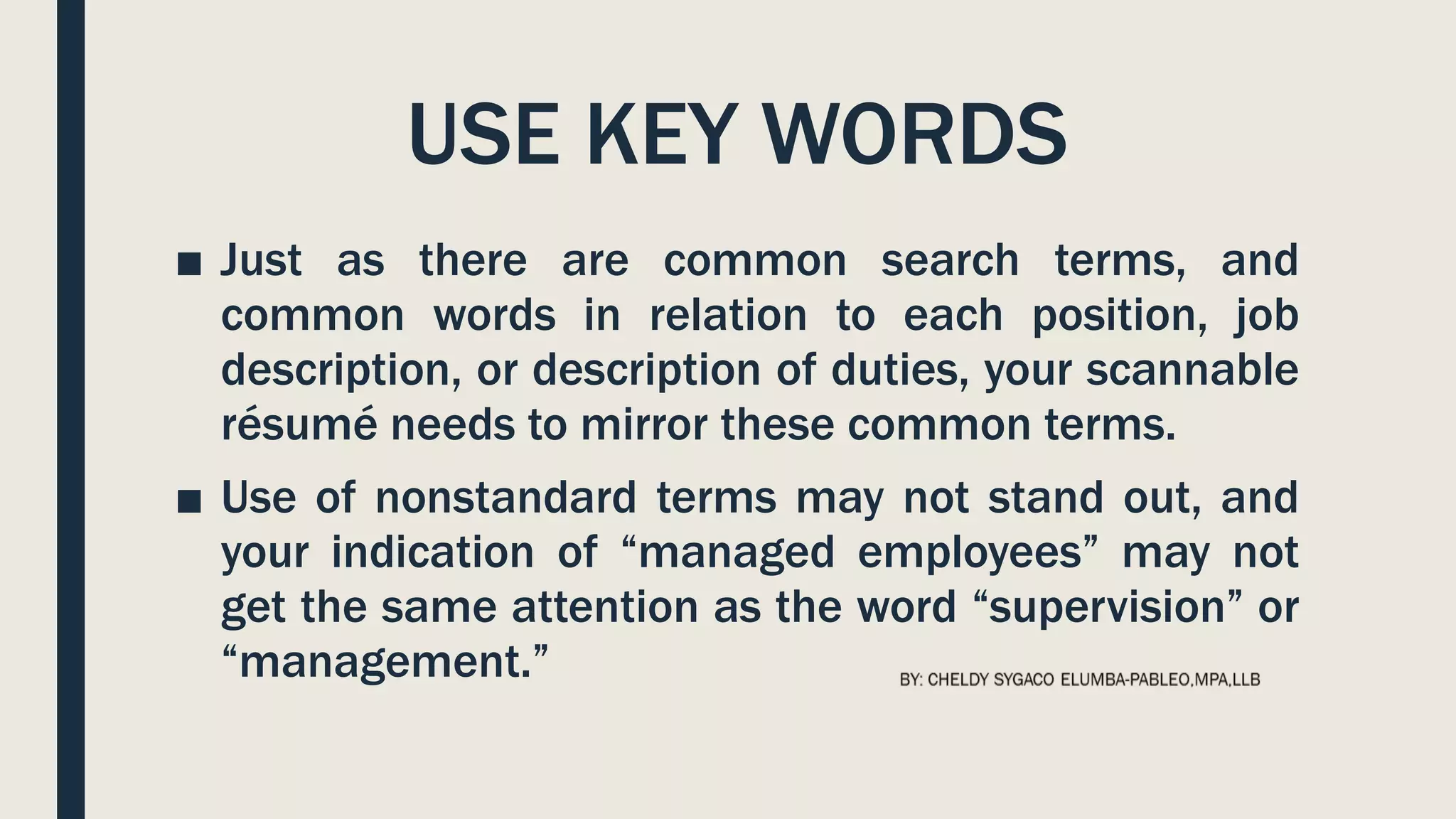 USE KEY WORDS
■ Just as there are common search terms, and
common words in relation to each position, job
description, or description of duties, your scannable
résumé needs to mirror these common terms.
■ Use of nonstandard terms may not stand out, and
your indication of “managed employees” may not
get the same attention as the word “supervision” or
“management.”
 