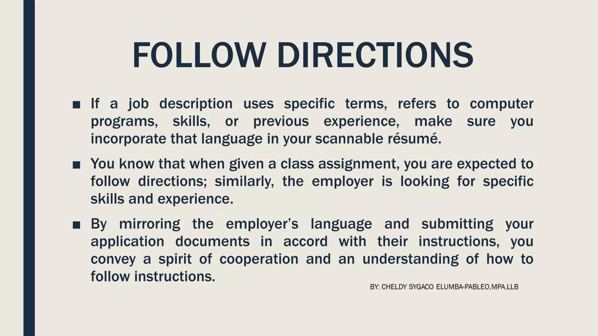 FOLLOW DIRECTIONS
■ If a job description uses specific terms, refers to computer
programs, skills, or previous experience, make sure you
incorporate that language in your scannable résumé.
■ You know that when given a class assignment, you are expected to
follow directions; similarly, the employer is looking for specific
skills and experience.
■ By mirroring the employer’s language and submitting your
application documents in accord with their instructions, you
convey a spirit of cooperation and an understanding of how to
follow instructions.
 