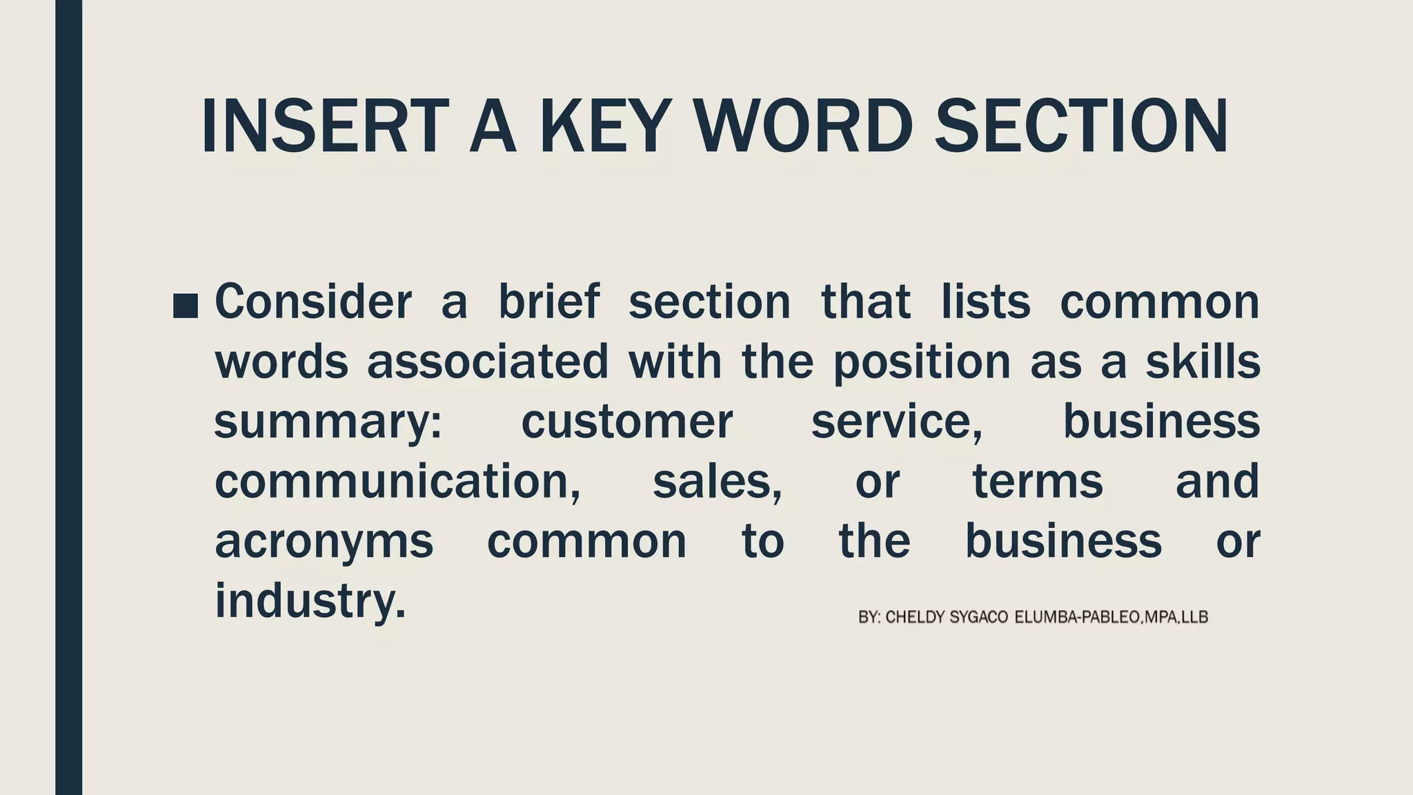 INSERT A KEY WORD SECTION
■ Consider a brief section that lists common
words associated with the position as a skills
summary: customer service, business
communication, sales, or terms and
acronyms common to the business or
industry.
 