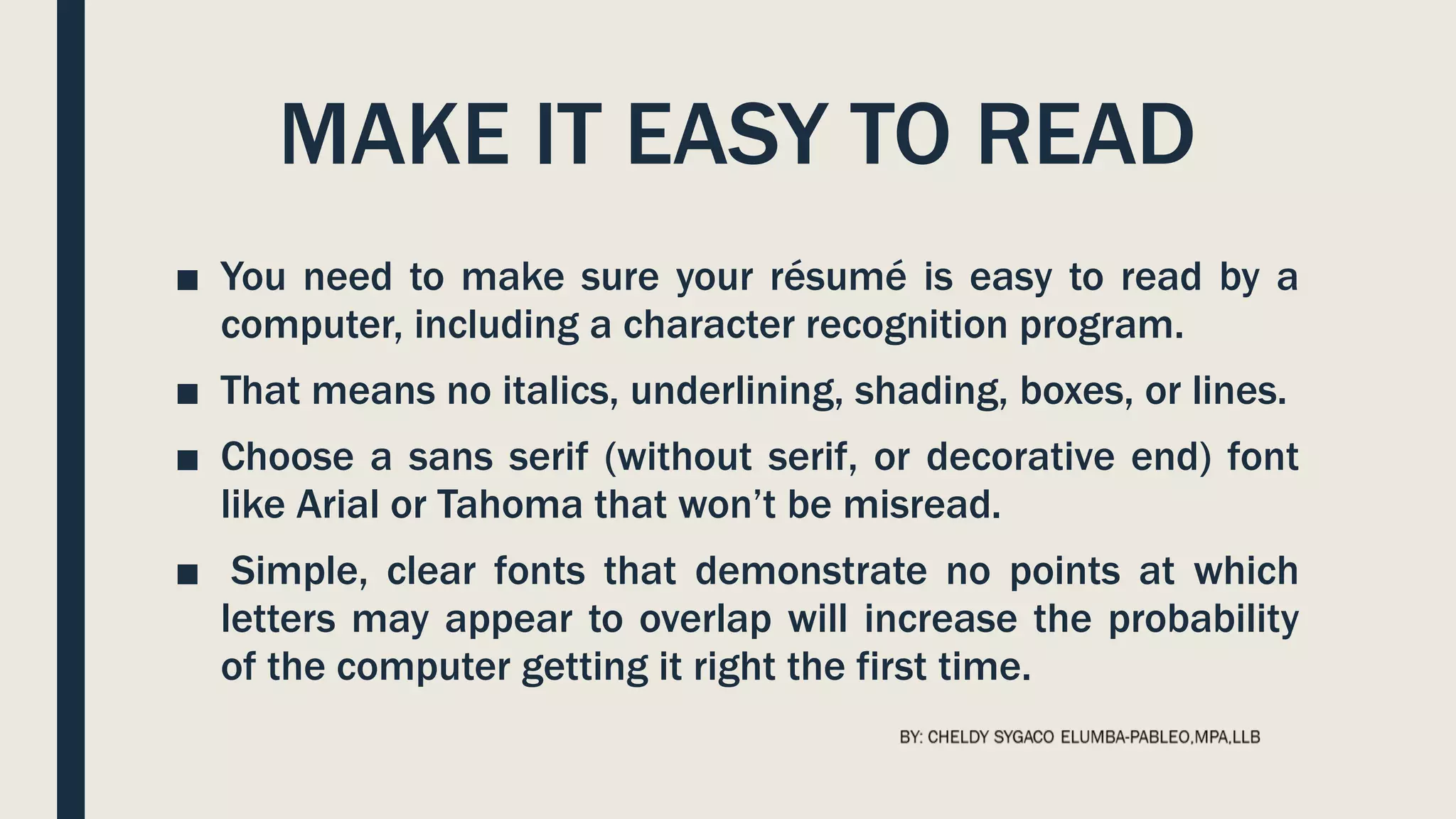 MAKE IT EASY TO READ
■ You need to make sure your résumé is easy to read by a
computer, including a character recognition program.
■ That means no italics, underlining, shading, boxes, or lines.
■ Choose a sans serif (without serif, or decorative end) font
like Arial or Tahoma that won’t be misread.
■ Simple, clear fonts that demonstrate no points at which
letters may appear to overlap will increase the probability
of the computer getting it right the first time.
 