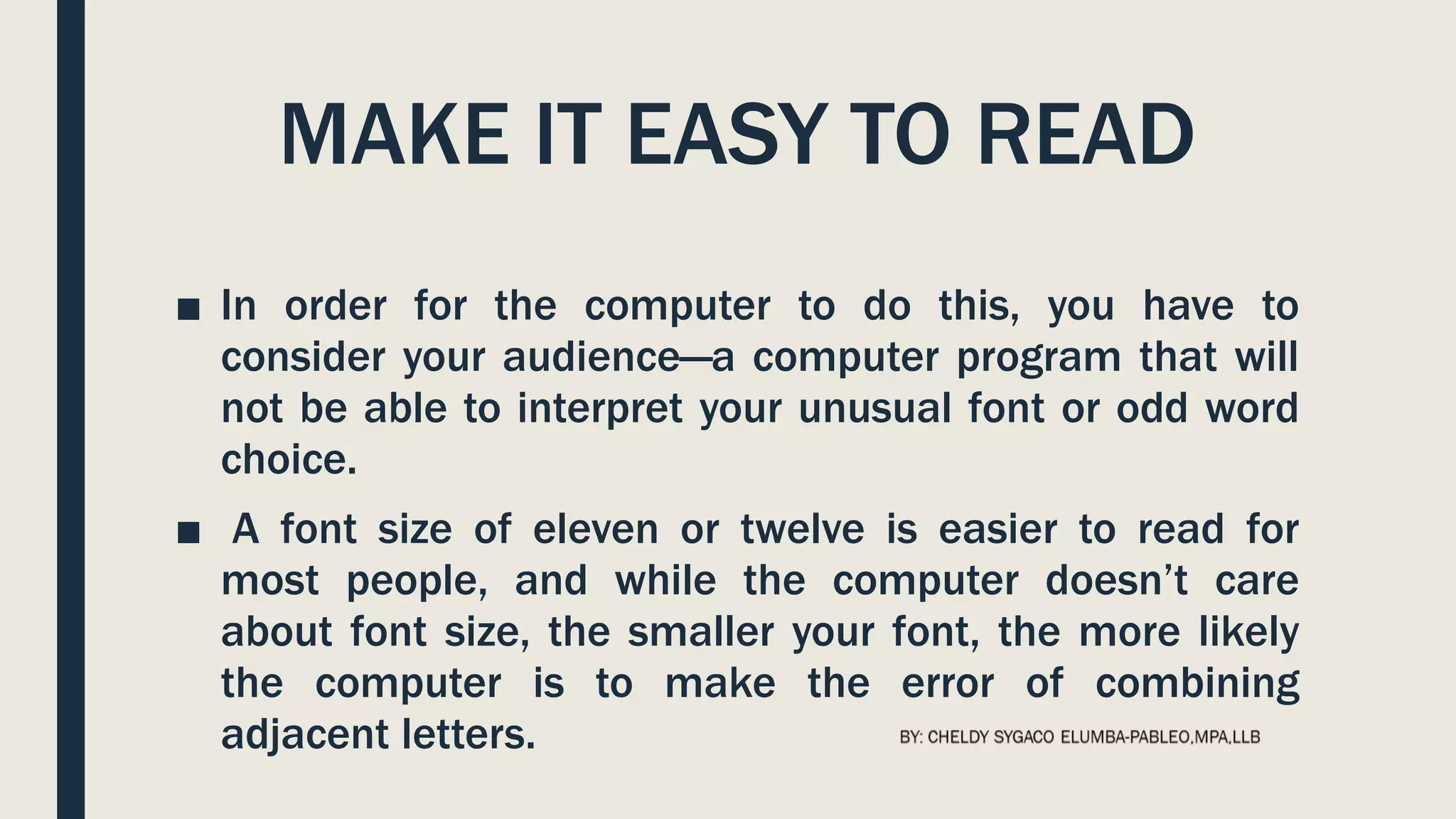 MAKE IT EASY TO READ
■ In order for the computer to do this, you have to
consider your audience—a computer program that will
not be able to interpret your unusual font or odd word
choice.
■ A font size of eleven or twelve is easier to read for
most people, and while the computer doesn’t care
about font size, the smaller your font, the more likely
the computer is to make the error of combining
adjacent letters.
 