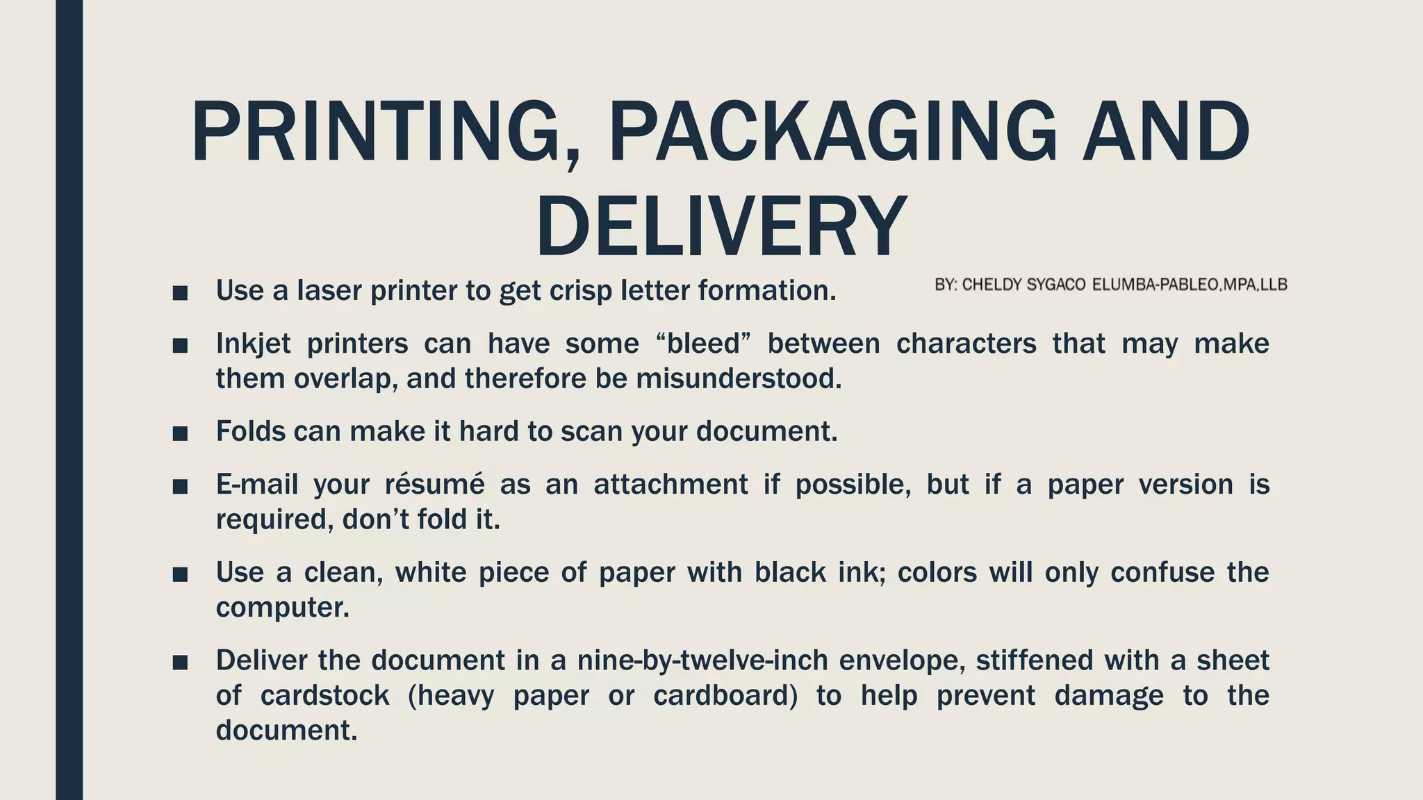 PRINTING, PACKAGING AND
DELIVERY
■ Use a laser printer to get crisp letter formation.
■ Inkjet printers can have some “bleed” between characters that may make
them overlap, and therefore be misunderstood.
■ Folds can make it hard to scan your document.
■ E-mail your résumé as an attachment if possible, but if a paper version is
required, don’t fold it.
■ Use a clean, white piece of paper with black ink; colors will only confuse the
computer.
■ Deliver the document in a nine-by-twelve-inch envelope, stiffened with a sheet
of cardstock (heavy paper or cardboard) to help prevent damage to the
document.
 