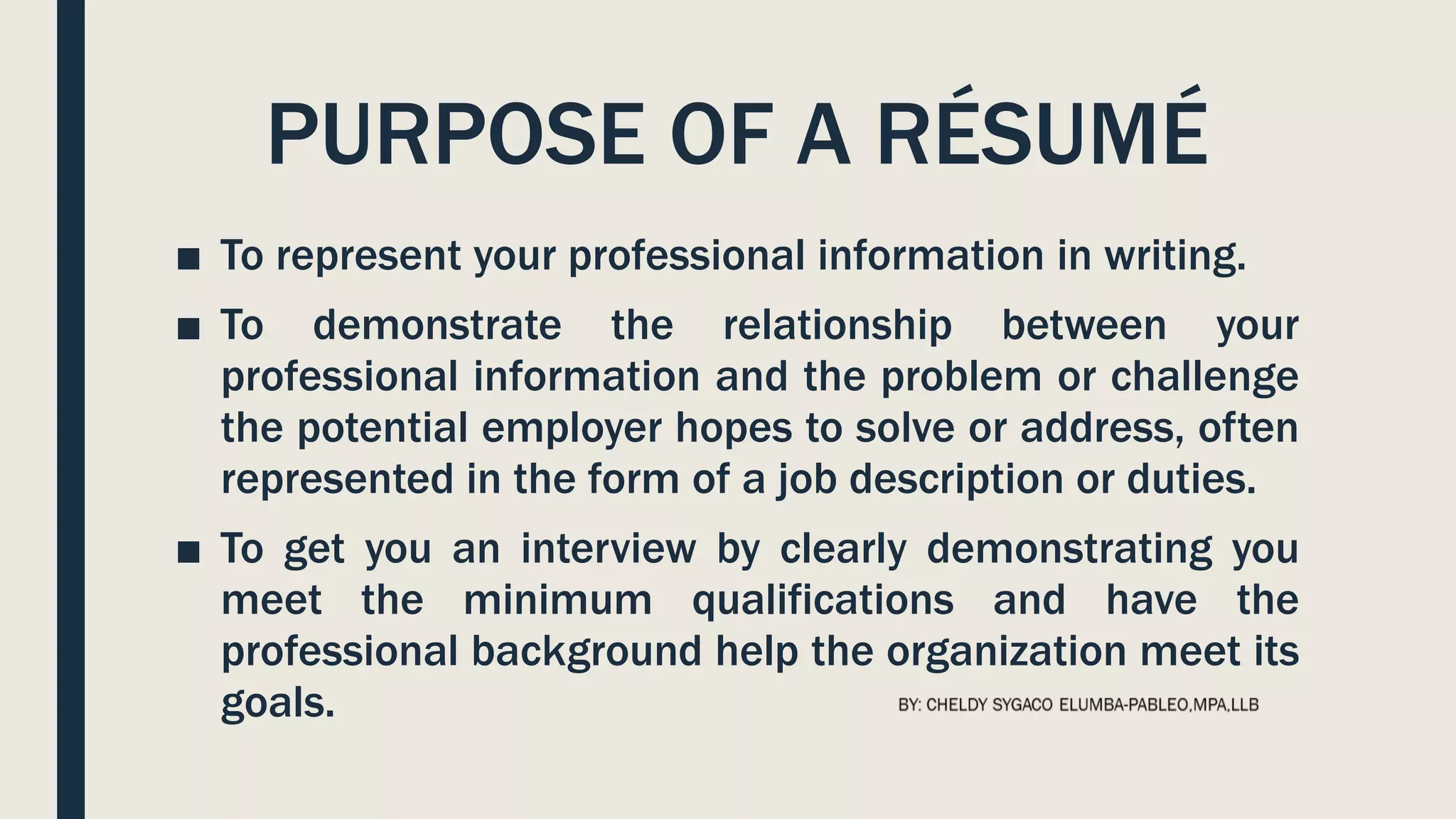 PURPOSE OF A RÉSUMÉ
■ To represent your professional information in writing.
■ To demonstrate the relationship between your
professional information and the problem or challenge
the potential employer hopes to solve or address, often
represented in the form of a job description or duties.
■ To get you an interview by clearly demonstrating you
meet the minimum qualifications and have the
professional background help the organization meet its
goals.
 