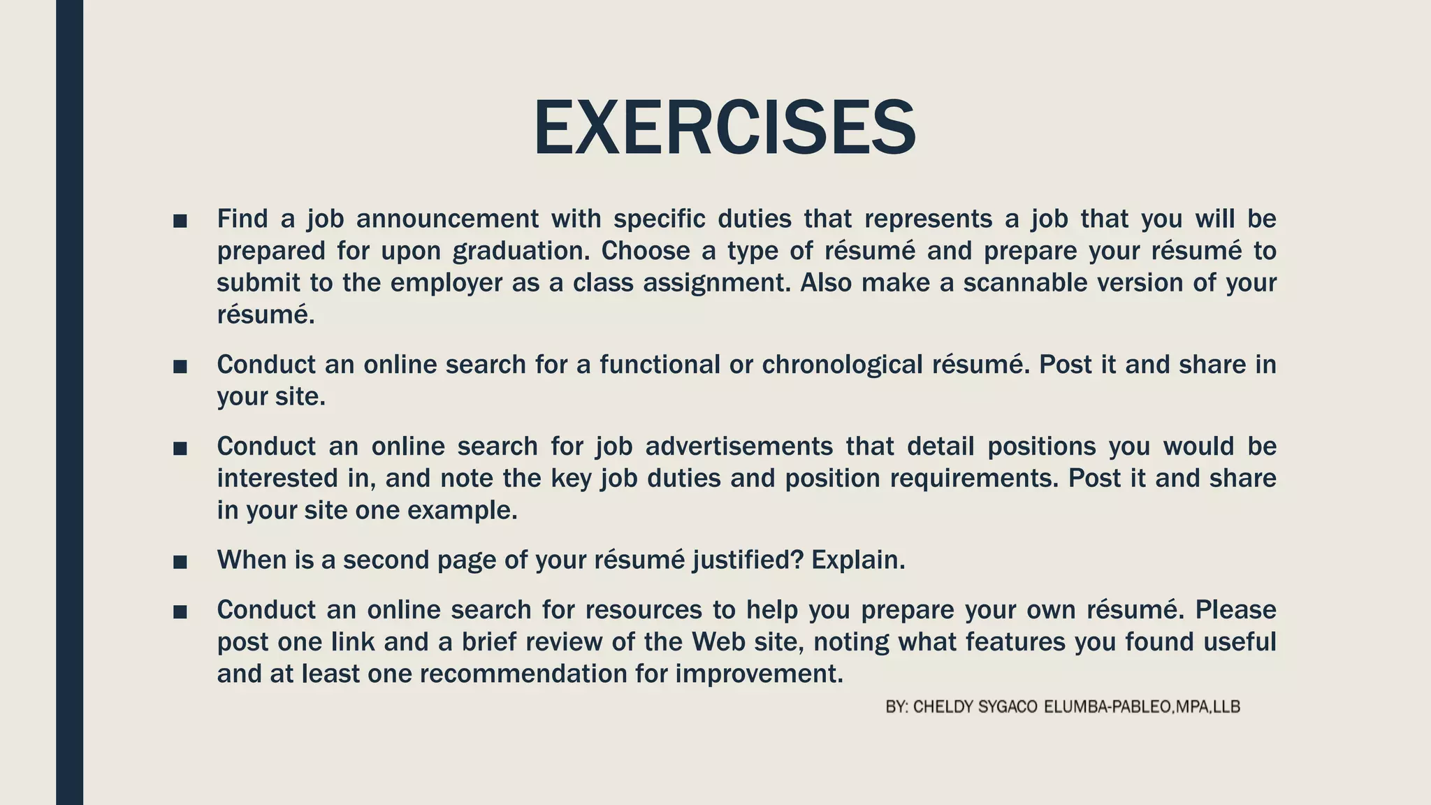 EXERCISES
■ Find a job announcement with specific duties that represents a job that you will be
prepared for upon graduation. Choose a type of résumé and prepare your résumé to
submit to the employer as a class assignment. Also make a scannable version of your
résumé.
■ Conduct an online search for a functional or chronological résumé. Post it and share in
your site.
■ Conduct an online search for job advertisements that detail positions you would be
interested in, and note the key job duties and position requirements. Post it and share
in your site one example.
■ When is a second page of your résumé justified? Explain.
■ Conduct an online search for resources to help you prepare your own résumé. Please
post one link and a brief review of the Web site, noting what features you found useful
and at least one recommendation for improvement.
 