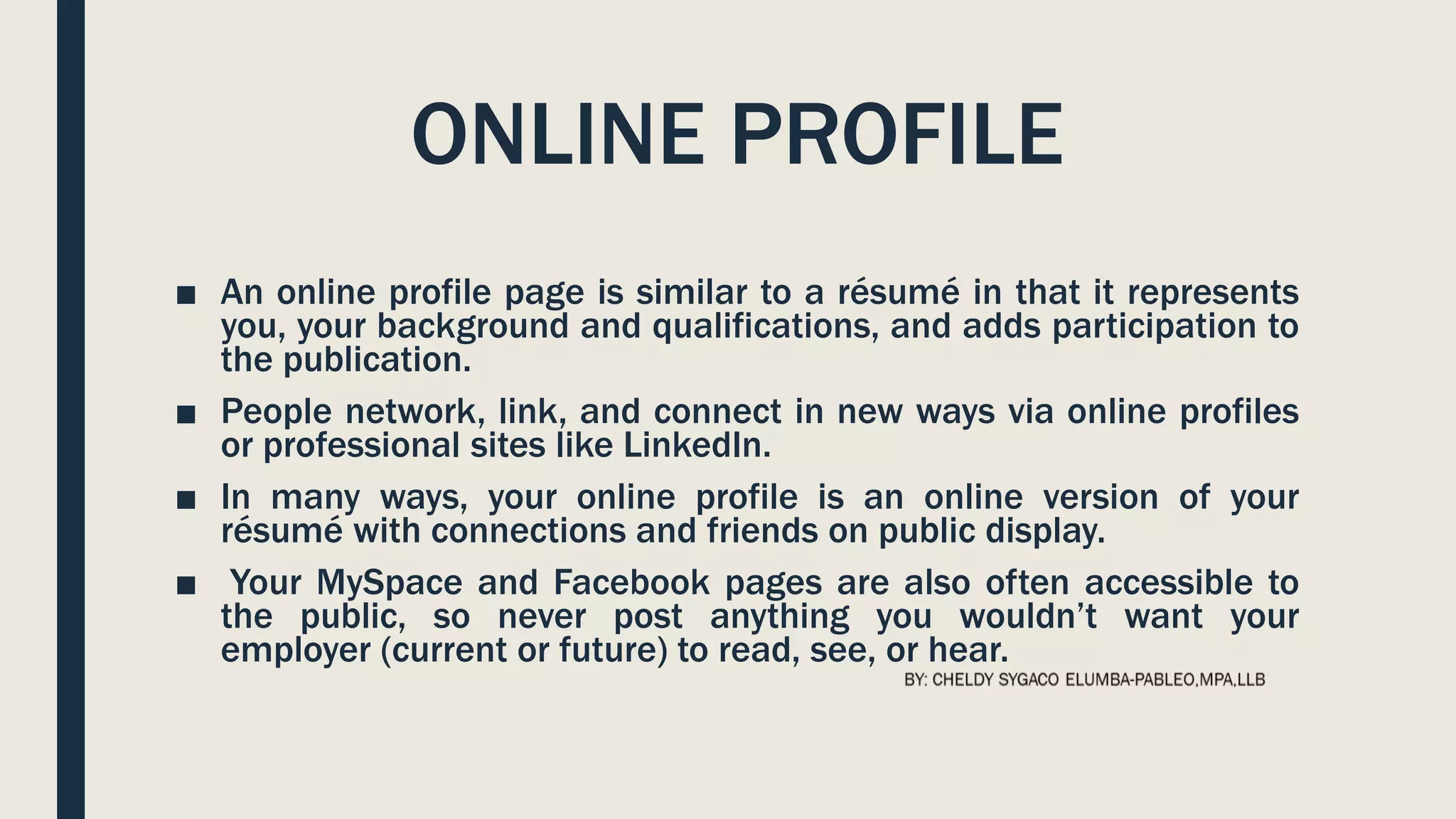 ONLINE PROFILE
■ An online profile page is similar to a résumé in that it represents
you, your background and qualifications, and adds participation to
the publication.
■ People network, link, and connect in new ways via online profiles
or professional sites like LinkedIn.
■ In many ways, your online profile is an online version of your
résumé with connections and friends on public display.
■ Your MySpace and Facebook pages are also often accessible to
the public, so never post anything you wouldn’t want your
employer (current or future) to read, see, or hear.
 