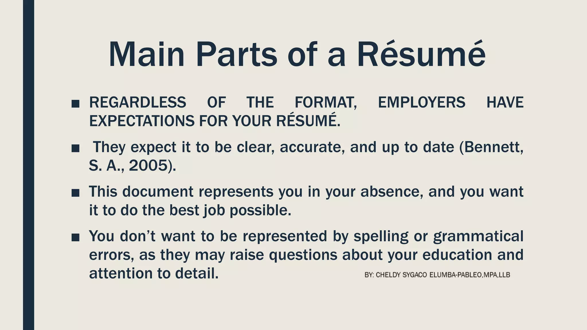 Main Parts of a Résumé
■ REGARDLESS OF THE FORMAT, EMPLOYERS HAVE
EXPECTATIONS FOR YOUR RÉSUMÉ.
■ They expect it to be clear, accurate, and up to date (Bennett,
S. A., 2005).
■ This document represents you in your absence, and you want
it to do the best job possible.
■ You don’t want to be represented by spelling or grammatical
errors, as they may raise questions about your education and
attention to detail.
 