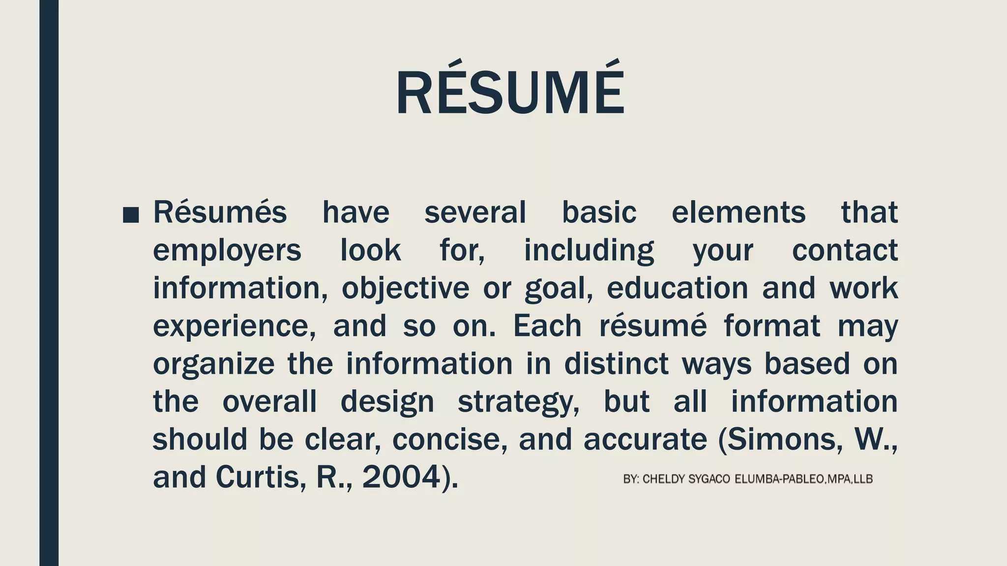 RÉSUMÉ
■ Résumés have several basic elements that
employers look for, including your contact
information, objective or goal, education and work
experience, and so on. Each résumé format may
organize the information in distinct ways based on
the overall design strategy, but all information
should be clear, concise, and accurate (Simons, W.,
and Curtis, R., 2004).
 