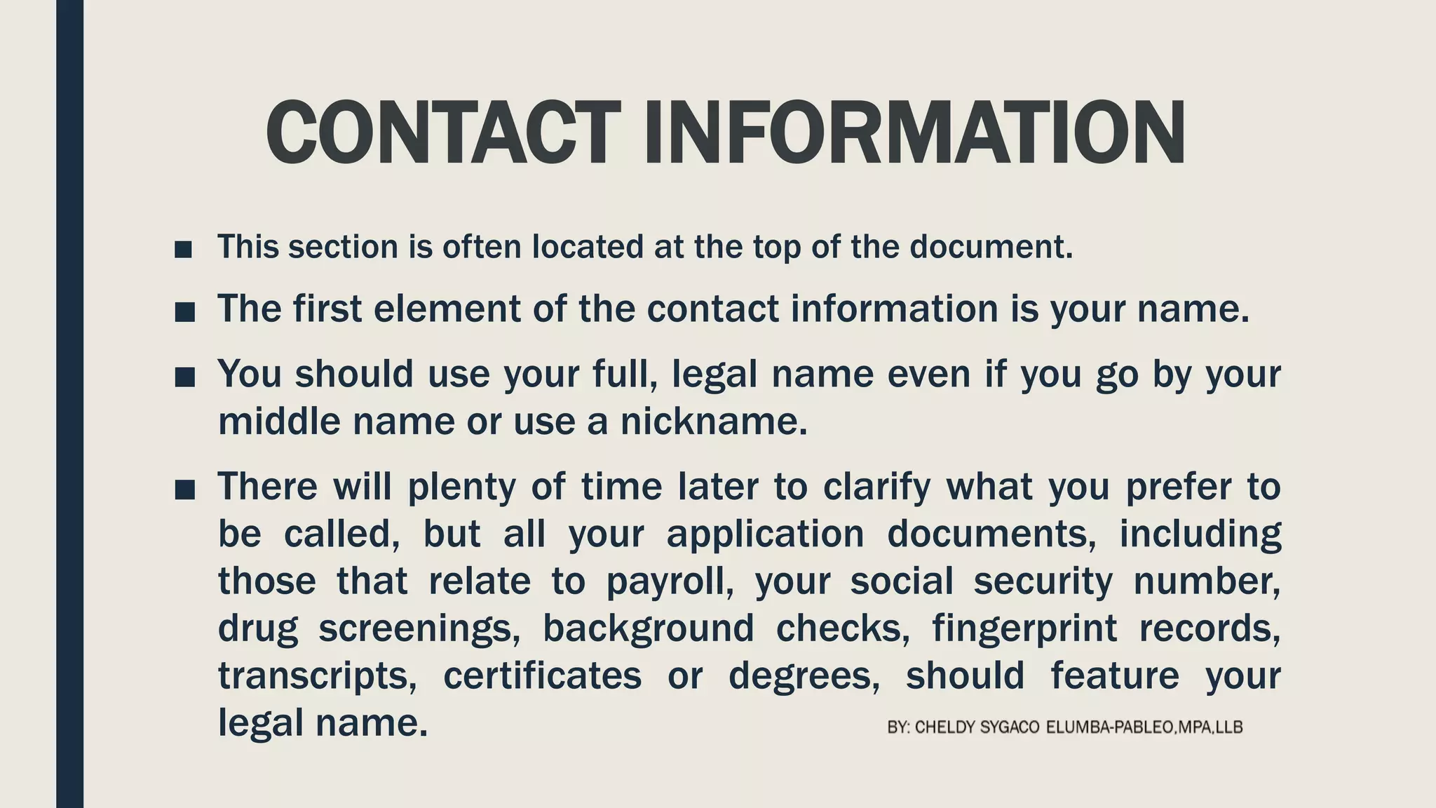 CONTACT INFORMATION
■ This section is often located at the top of the document.
■ The first element of the contact information is your name.
■ You should use your full, legal name even if you go by your
middle name or use a nickname.
■ There will plenty of time later to clarify what you prefer to
be called, but all your application documents, including
those that relate to payroll, your social security number,
drug screenings, background checks, fingerprint records,
transcripts, certificates or degrees, should feature your
legal name.
 