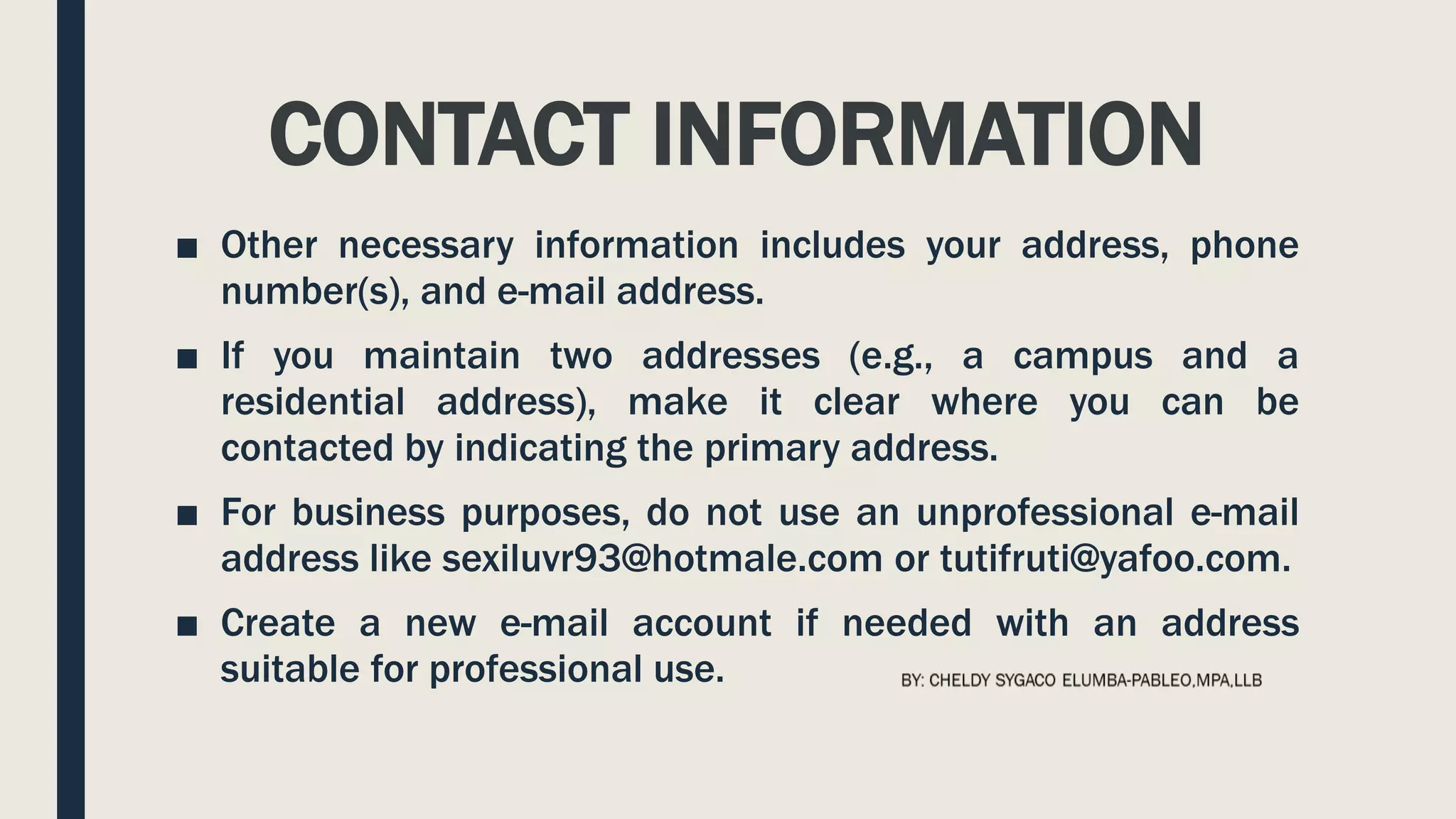CONTACT INFORMATION
■ Other necessary information includes your address, phone
number(s), and e-mail address.
■ If you maintain two addresses (e.g., a campus and a
residential address), make it clear where you can be
contacted by indicating the primary address.
■ For business purposes, do not use an unprofessional e-mail
address like sexiluvr93@hotmale.com or tutifruti@yafoo.com.
■ Create a new e-mail account if needed with an address
suitable for professional use.
 