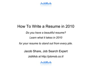 How To Write a Resume in 2010
Do you have a beautiful resume?
Learn what it takes in 2010
for your resume to stand out from every pile.

Jacob Share, Job Search Expert
JobMob at http://jobmob.co.il/

 