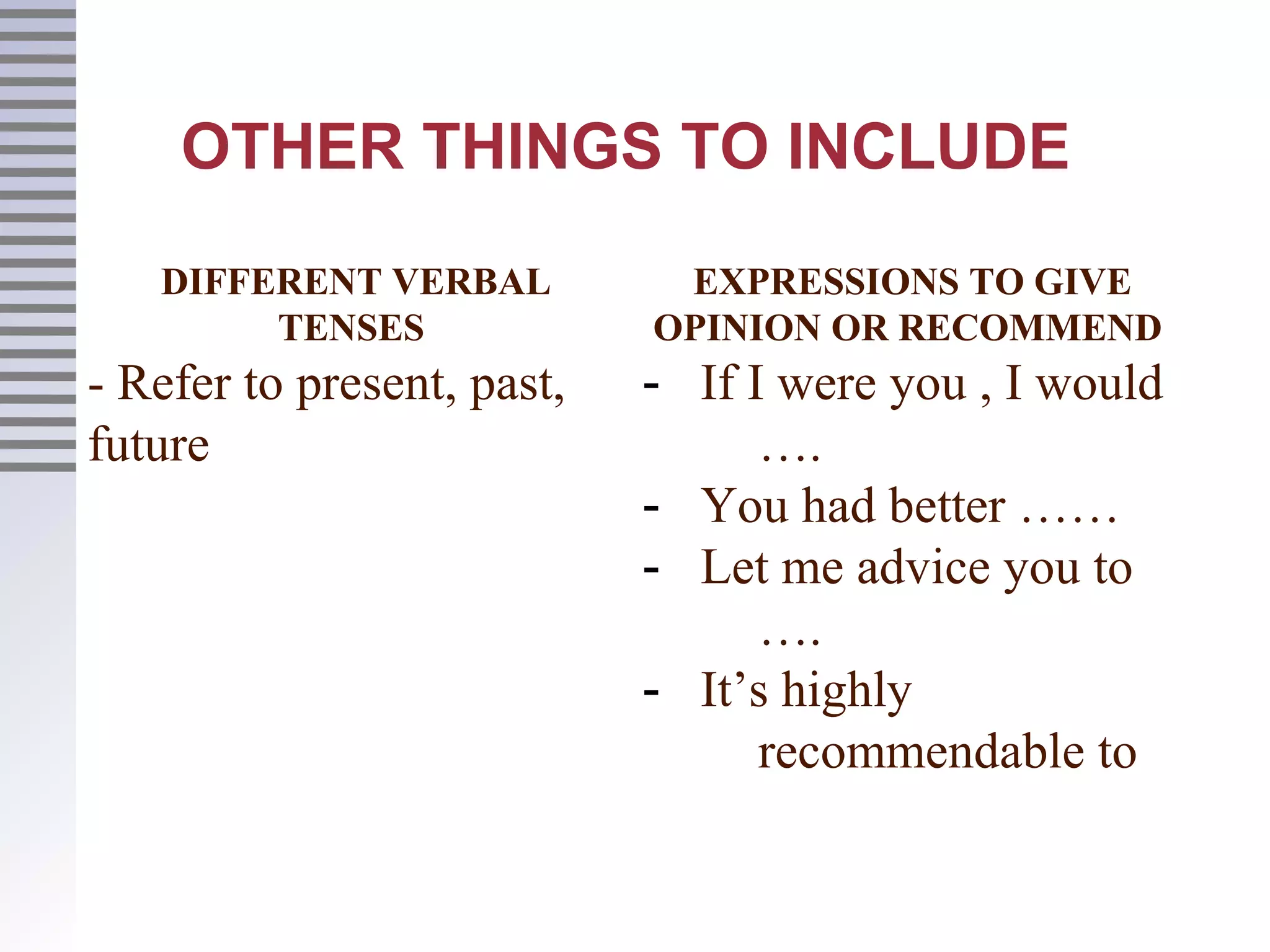 OTHER THINGS TO INCLUDE
DIFFERENT VERBAL
TENSES
- Refer to present, past,
future
EXPRESSIONS TO GIVE
OPINION OR RECOMMEND
- If I were you , I would
….
- You had better ……
- Let me advice you to
….
- It’s highly
recommendable to
 
