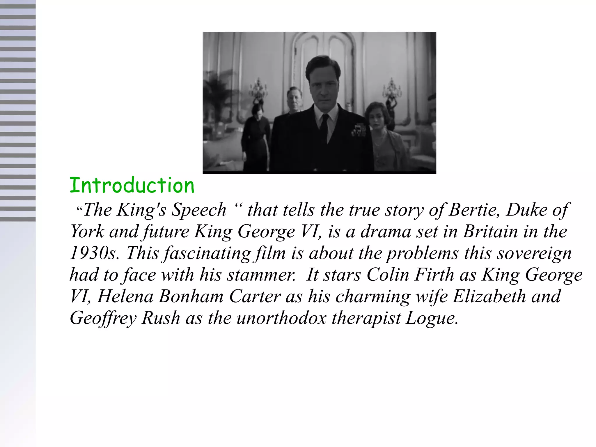 Introduction
“The King's Speech “ that tells the true story of Bertie, Duke of
York and future King George VI, is a drama set in Britain in the
1930s. This fascinating film is about the problems this sovereign
had to face with his stammer. It stars Colin Firth as King George
VI, Helena Bonham Carter as his charming wife Elizabeth and
Geoffrey Rush as the unorthodox therapist Logue.
 