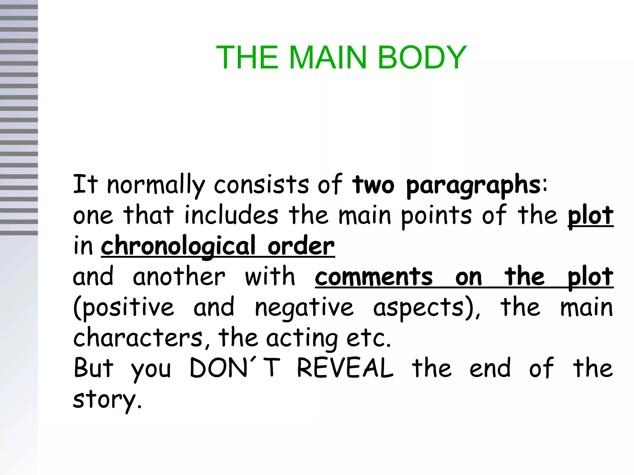 THE MAIN BODY
It normally consists of two paragraphs:
one that includes the main points of the plot
in chronological order
and another with comments on the plot
(positive and negative aspects), the main
characters, the acting etc.
But you DON´T REVEAL the end of the
story.
 