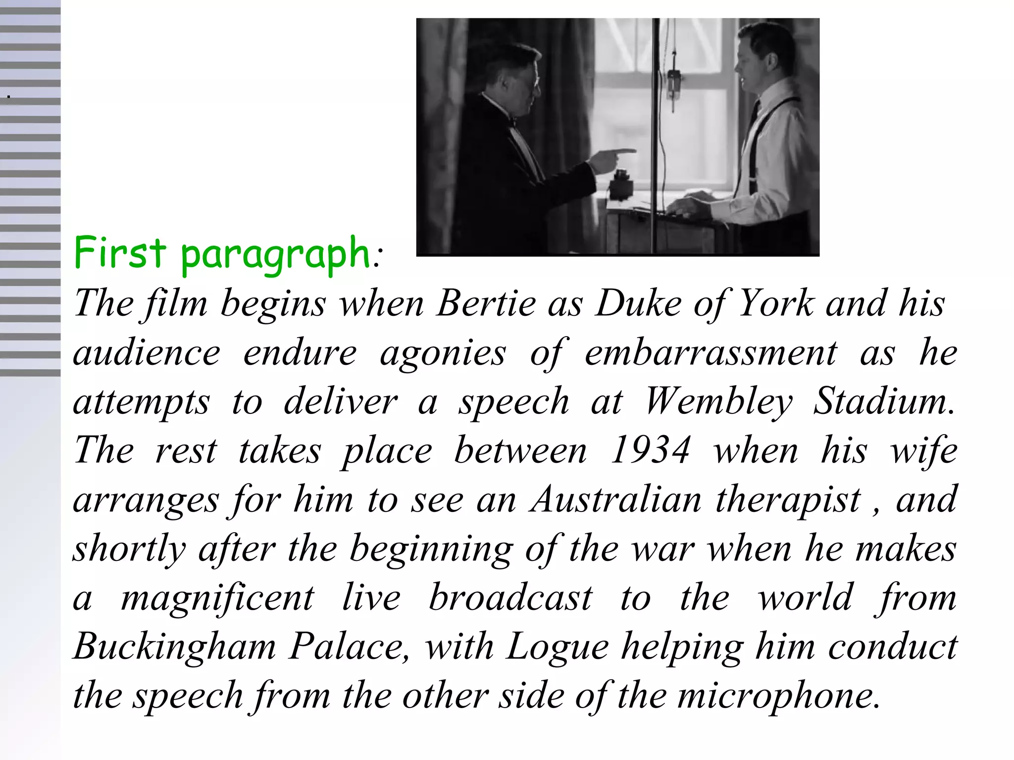 First paragraph:
The film begins when Bertie as Duke of York and his
audience endure agonies of embarrassment as he
attempts to deliver a speech at Wembley Stadium.
The rest takes place between 1934 when his wife
arranges for him to see an Australian therapist , and
shortly after the beginning of the war when he makes
a magnificent live broadcast to the world from
Buckingham Palace, with Logue helping him conduct
the speech from the other side of the microphone.
.
 
