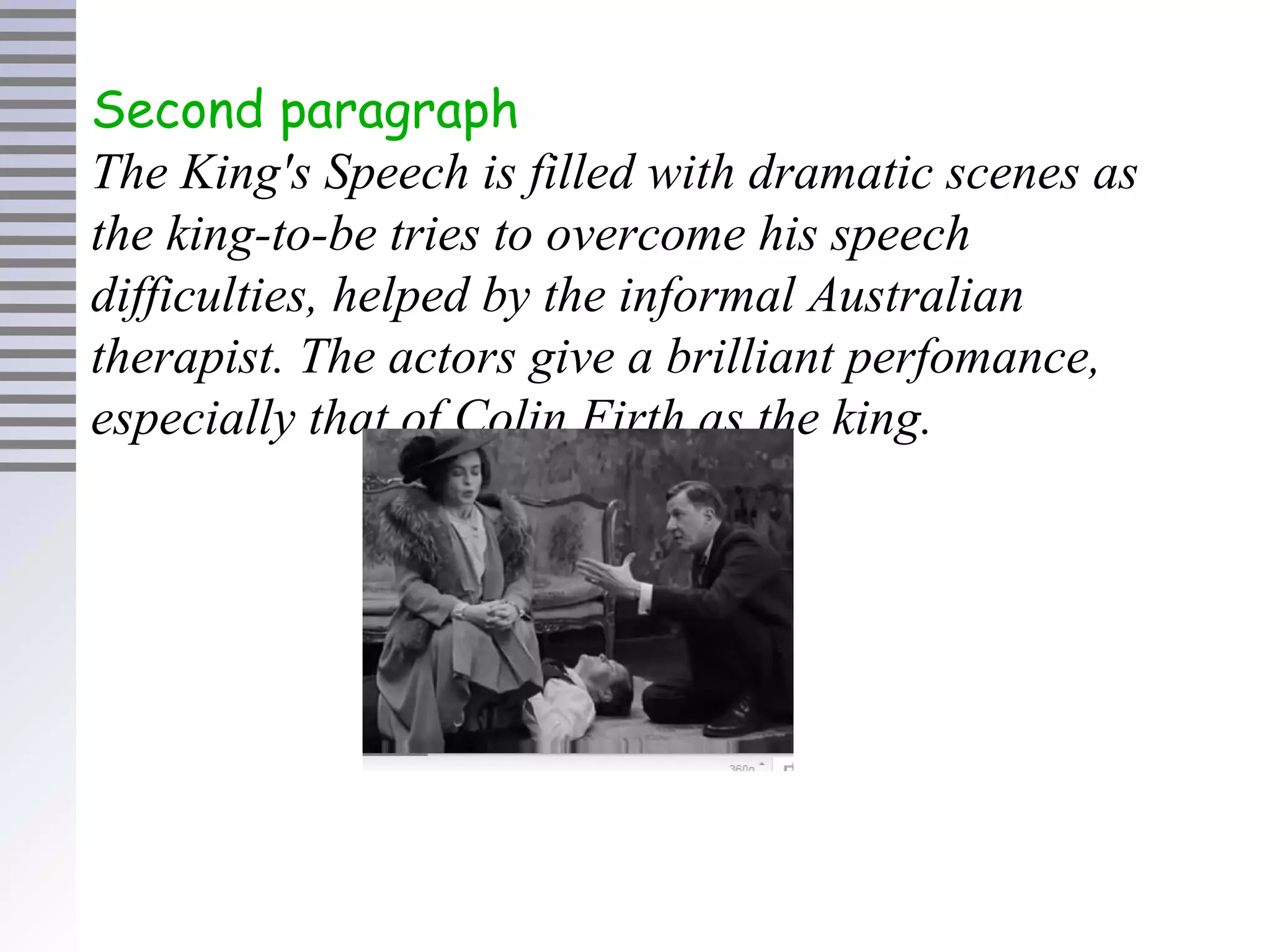 Second paragraph
The King's Speech is filled with dramatic scenes as
the king-to-be tries to overcome his speech
difficulties, helped by the informal Australian
therapist. The actors give a brilliant perfomance,
especially that of Colin Firth as the king.
 