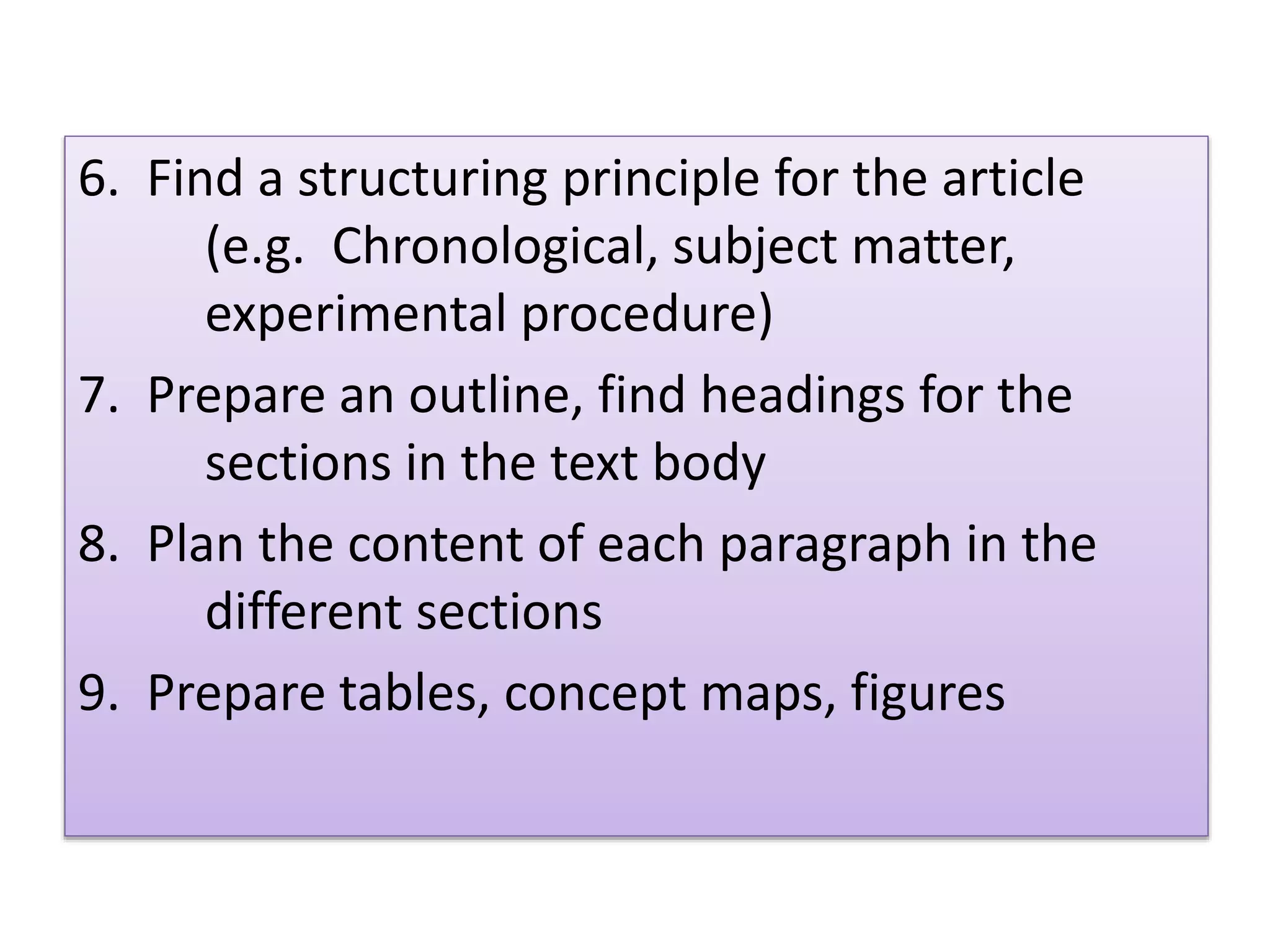 6. Find a structuring principle for the article
(e.g. Chronological, subject matter,
experimental procedure)
7. Prepare an outline, find headings for the
sections in the text body
8. Plan the content of each paragraph in the
different sections
9. Prepare tables, concept maps, figures
 