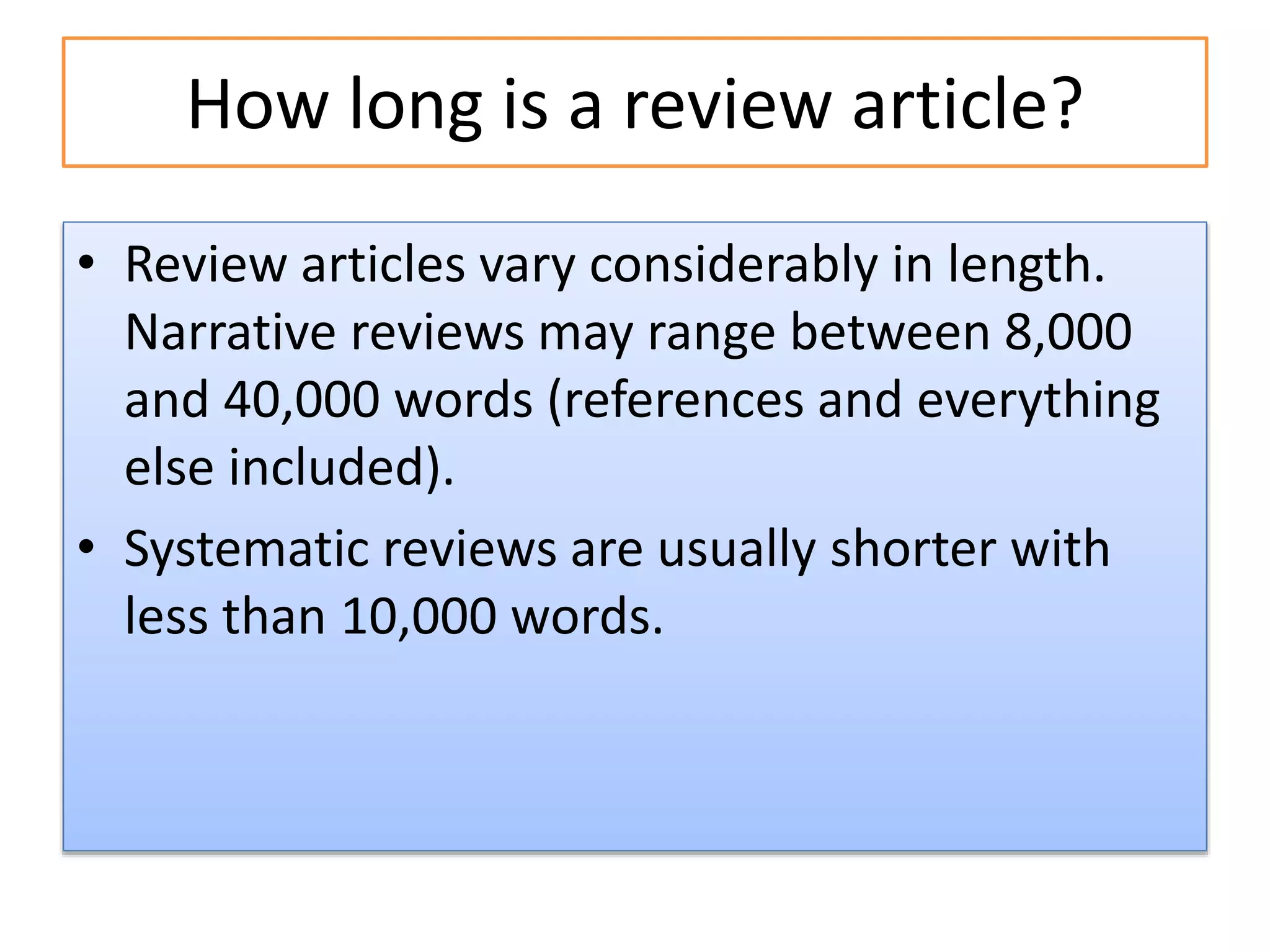 How long is a review article?
• Review articles vary considerably in length.
Narrative reviews may range between 8,000
and 40,000 words (references and everything
else included).
• Systematic reviews are usually shorter with
less than 10,000 words.
 