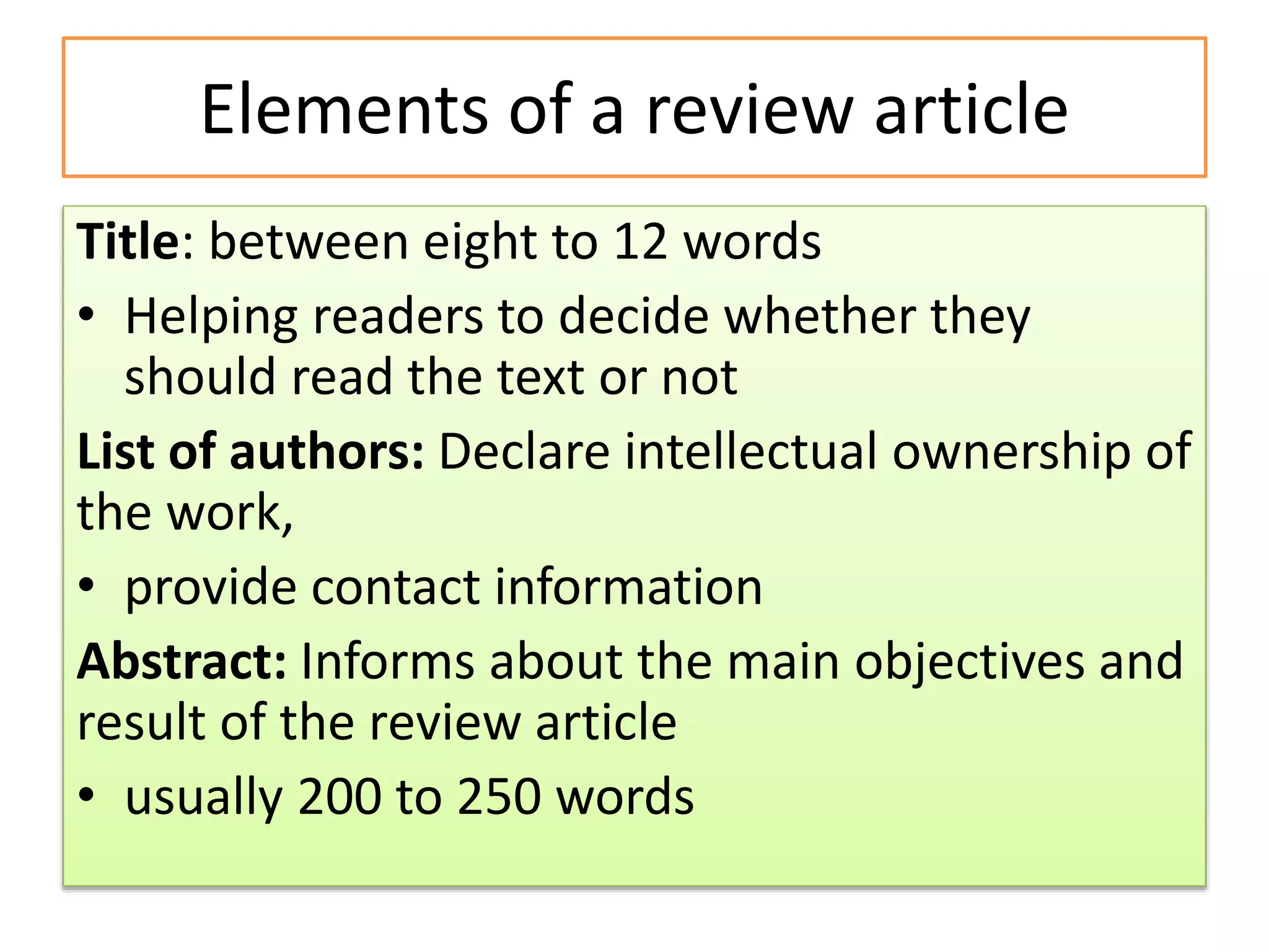 Elements of a review article
Title: between eight to 12 words
• Helping readers to decide whether they
should read the text or not
List of authors: Declare intellectual ownership of
the work,
• provide contact information
Abstract: Informs about the main objectives and
result of the review article
• usually 200 to 250 words
 