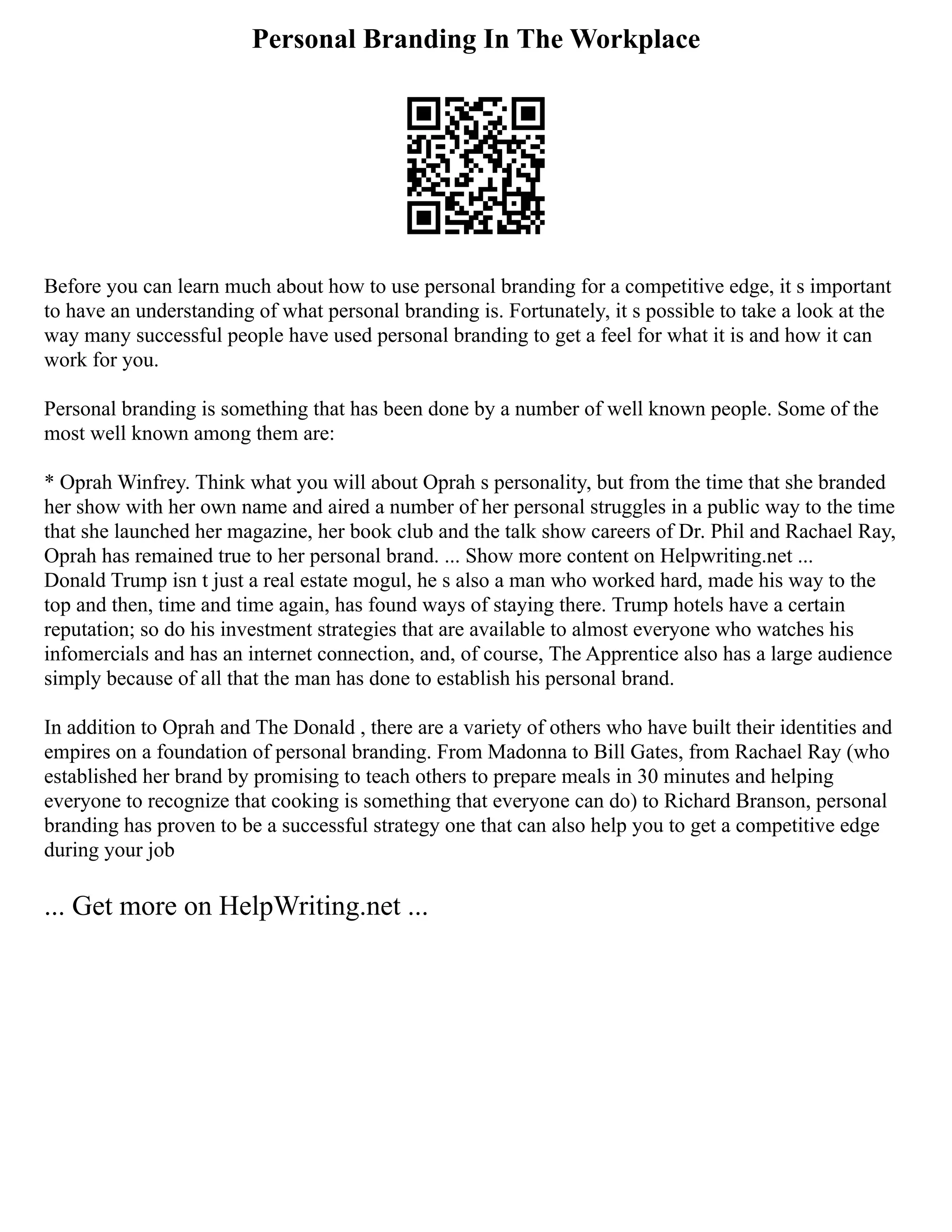 Personal Branding In The Workplace
Before you can learn much about how to use personal branding for a competitive edge, it s important
to have an understanding of what personal branding is. Fortunately, it s possible to take a look at the
way many successful people have used personal branding to get a feel for what it is and how it can
work for you.
Personal branding is something that has been done by a number of well known people. Some of the
most well known among them are:
* Oprah Winfrey. Think what you will about Oprah s personality, but from the time that she branded
her show with her own name and aired a number of her personal struggles in a public way to the time
that she launched her magazine, her book club and the talk show careers of Dr. Phil and Rachael Ray,
Oprah has remained true to her personal brand. ... Show more content on Helpwriting.net ...
Donald Trump isn t just a real estate mogul, he s also a man who worked hard, made his way to the
top and then, time and time again, has found ways of staying there. Trump hotels have a certain
reputation; so do his investment strategies that are available to almost everyone who watches his
infomercials and has an internet connection, and, of course, The Apprentice also has a large audience
simply because of all that the man has done to establish his personal brand.
In addition to Oprah and The Donald , there are a variety of others who have built their identities and
empires on a foundation of personal branding. From Madonna to Bill Gates, from Rachael Ray (who
established her brand by promising to teach others to prepare meals in 30 minutes and helping
everyone to recognize that cooking is something that everyone can do) to Richard Branson, personal
branding has proven to be a successful strategy one that can also help you to get a competitive edge
during your job
... Get more on HelpWriting.net ...
 