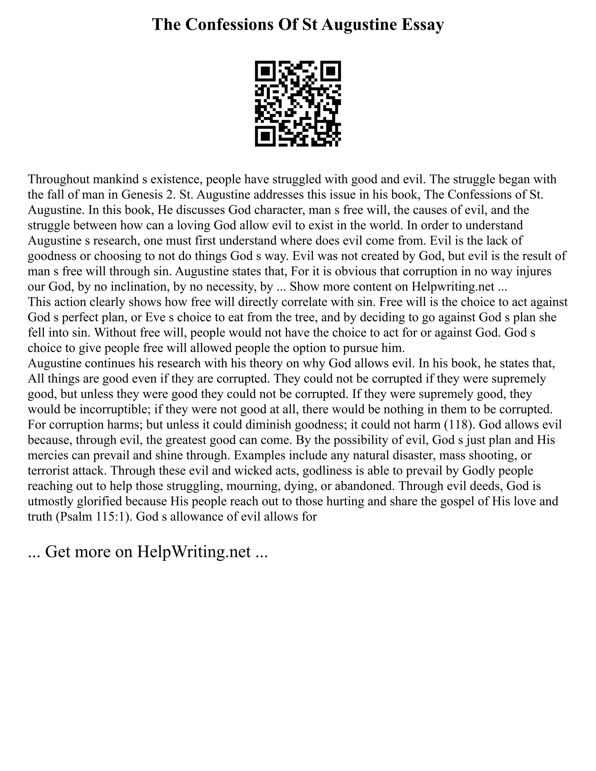 The Confessions Of St Augustine Essay
Throughout mankind s existence, people have struggled with good and evil. The struggle began with
the fall of man in Genesis 2. St. Augustine addresses this issue in his book, The Confessions of St.
Augustine. In this book, He discusses God character, man s free will, the causes of evil, and the
struggle between how can a loving God allow evil to exist in the world. In order to understand
Augustine s research, one must first understand where does evil come from. Evil is the lack of
goodness or choosing to not do things God s way. Evil was not created by God, but evil is the result of
man s free will through sin. Augustine states that, For it is obvious that corruption in no way injures
our God, by no inclination, by no necessity, by ... Show more content on Helpwriting.net ...
This action clearly shows how free will directly correlate with sin. Free will is the choice to act against
God s perfect plan, or Eve s choice to eat from the tree, and by deciding to go against God s plan she
fell into sin. Without free will, people would not have the choice to act for or against God. God s
choice to give people free will allowed people the option to pursue him.
Augustine continues his research with his theory on why God allows evil. In his book, he states that,
All things are good even if they are corrupted. They could not be corrupted if they were supremely
good, but unless they were good they could not be corrupted. If they were supremely good, they
would be incorruptible; if they were not good at all, there would be nothing in them to be corrupted.
For corruption harms; but unless it could diminish goodness; it could not harm (118). God allows evil
because, through evil, the greatest good can come. By the possibility of evil, God s just plan and His
mercies can prevail and shine through. Examples include any natural disaster, mass shooting, or
terrorist attack. Through these evil and wicked acts, godliness is able to prevail by Godly people
reaching out to help those struggling, mourning, dying, or abandoned. Through evil deeds, God is
utmostly glorified because His people reach out to those hurting and share the gospel of His love and
truth (Psalm 115:1). God s allowance of evil allows for
... Get more on HelpWriting.net ...
 