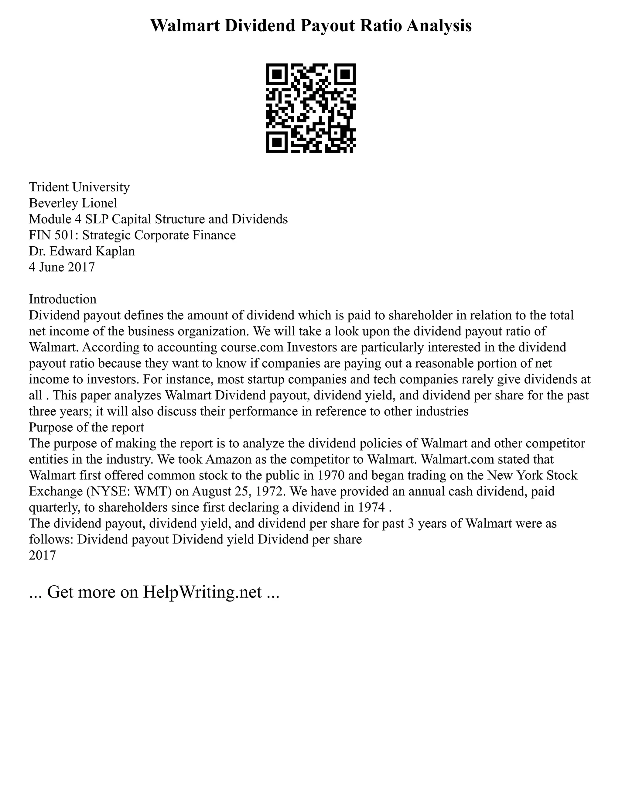 Walmart Dividend Payout Ratio Analysis
Trident University
Beverley Lionel
Module 4 SLP Capital Structure and Dividends
FIN 501: Strategic Corporate Finance
Dr. Edward Kaplan
4 June 2017
Introduction
Dividend payout defines the amount of dividend which is paid to shareholder in relation to the total
net income of the business organization. We will take a look upon the dividend payout ratio of
Walmart. According to accounting course.com Investors are particularly interested in the dividend
payout ratio because they want to know if companies are paying out a reasonable portion of net
income to investors. For instance, most startup companies and tech companies rarely give dividends at
all . This paper analyzes Walmart Dividend payout, dividend yield, and dividend per share for the past
three years; it will also discuss their performance in reference to other industries
Purpose of the report
The purpose of making the report is to analyze the dividend policies of Walmart and other competitor
entities in the industry. We took Amazon as the competitor to Walmart. Walmart.com stated that
Walmart first offered common stock to the public in 1970 and began trading on the New York Stock
Exchange (NYSE: WMT) on August 25, 1972. We have provided an annual cash dividend, paid
quarterly, to shareholders since first declaring a dividend in 1974 .
The dividend payout, dividend yield, and dividend per share for past 3 years of Walmart were as
follows: Dividend payout Dividend yield Dividend per share
2017
... Get more on HelpWriting.net ...
 