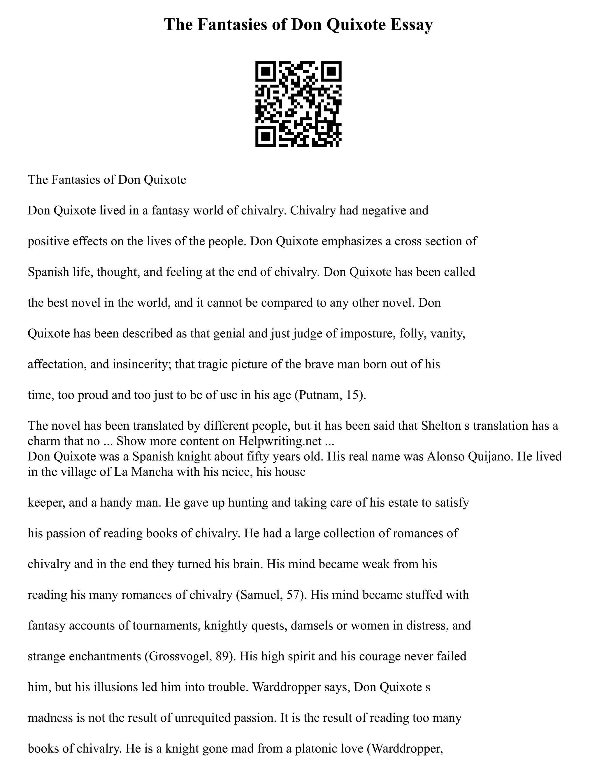 The Fantasies of Don Quixote Essay
The Fantasies of Don Quixote
Don Quixote lived in a fantasy world of chivalry. Chivalry had negative and
positive effects on the lives of the people. Don Quixote emphasizes a cross section of
Spanish life, thought, and feeling at the end of chivalry. Don Quixote has been called
the best novel in the world, and it cannot be compared to any other novel. Don
Quixote has been described as that genial and just judge of imposture, folly, vanity,
affectation, and insincerity; that tragic picture of the brave man born out of his
time, too proud and too just to be of use in his age (Putnam, 15).
The novel has been translated by different people, but it has been said that Shelton s translation has a
charm that no ... Show more content on Helpwriting.net ...
Don Quixote was a Spanish knight about fifty years old. His real name was Alonso Quijano. He lived
in the village of La Mancha with his neice, his house
keeper, and a handy man. He gave up hunting and taking care of his estate to satisfy
his passion of reading books of chivalry. He had a large collection of romances of
chivalry and in the end they turned his brain. His mind became weak from his
reading his many romances of chivalry (Samuel, 57). His mind became stuffed with
fantasy accounts of tournaments, knightly quests, damsels or women in distress, and
strange enchantments (Grossvogel, 89). His high spirit and his courage never failed
him, but his illusions led him into trouble. Warddropper says, Don Quixote s
madness is not the result of unrequited passion. It is the result of reading too many
books of chivalry. He is a knight gone mad from a platonic love (Warddropper,
 