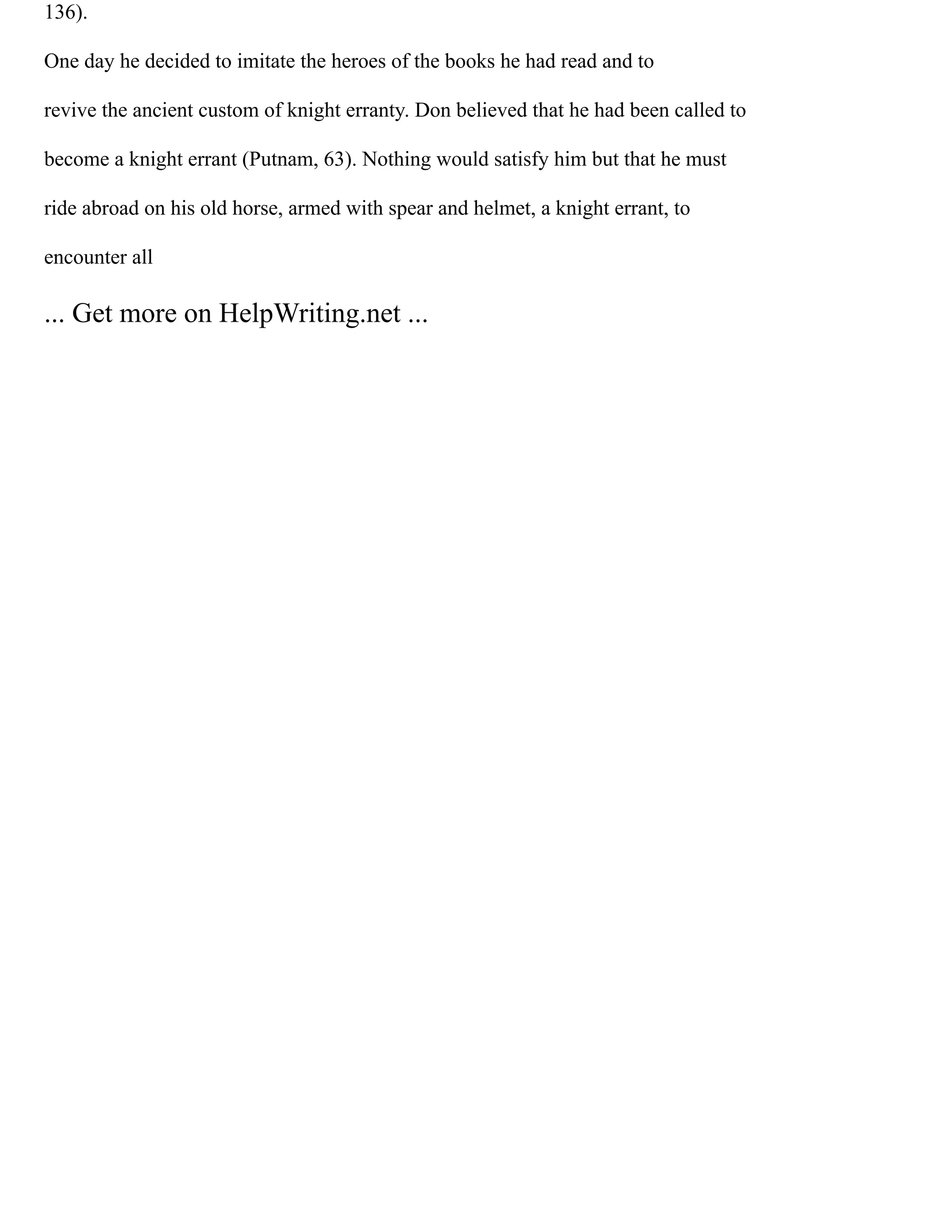 136).
One day he decided to imitate the heroes of the books he had read and to
revive the ancient custom of knight erranty. Don believed that he had been called to
become a knight errant (Putnam, 63). Nothing would satisfy him but that he must
ride abroad on his old horse, armed with spear and helmet, a knight errant, to
encounter all
... Get more on HelpWriting.net ...
 