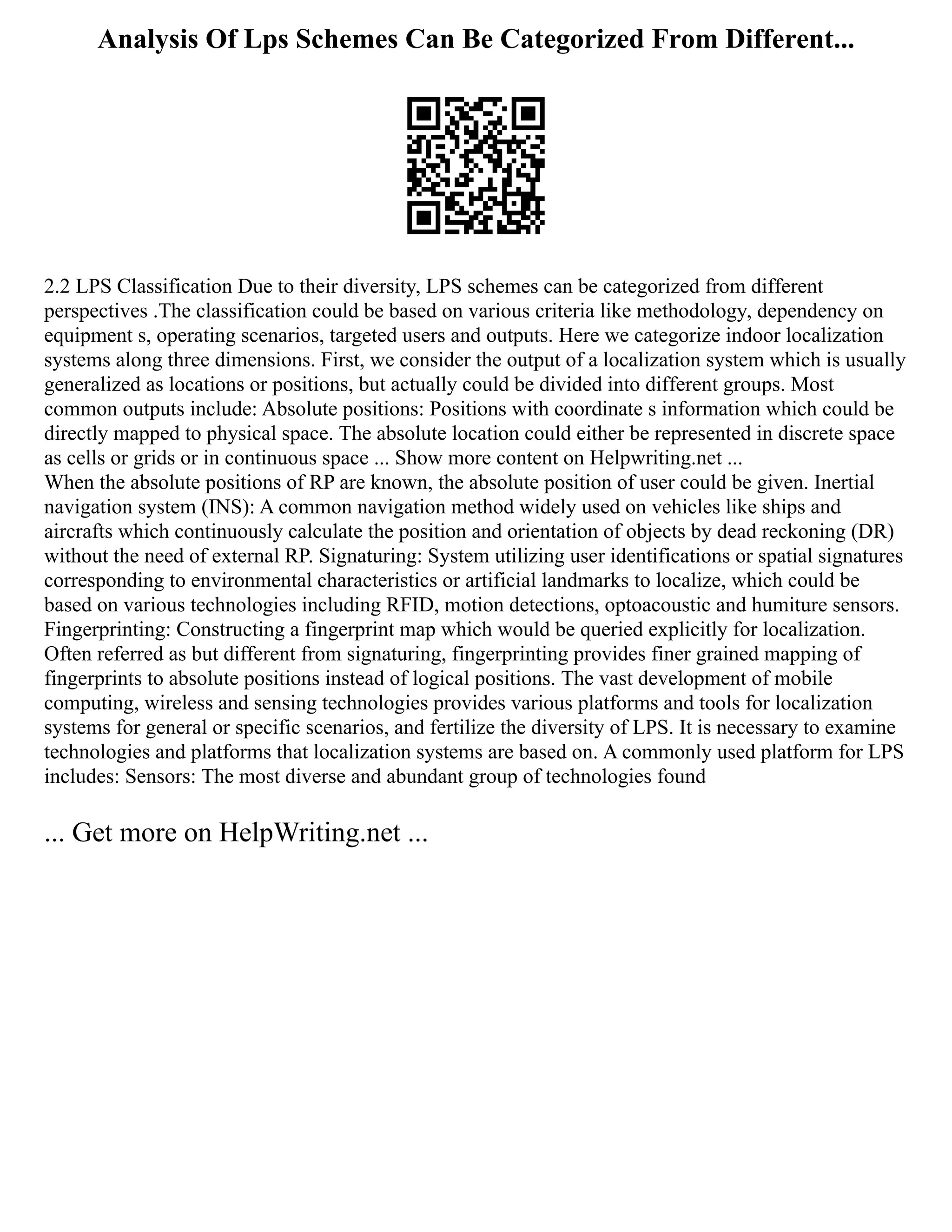 Analysis Of Lps Schemes Can Be Categorized From Different...
2.2 LPS Classification Due to their diversity, LPS schemes can be categorized from different
perspectives .The classification could be based on various criteria like methodology, dependency on
equipment s, operating scenarios, targeted users and outputs. Here we categorize indoor localization
systems along three dimensions. First, we consider the output of a localization system which is usually
generalized as locations or positions, but actually could be divided into different groups. Most
common outputs include: Absolute positions: Positions with coordinate s information which could be
directly mapped to physical space. The absolute location could either be represented in discrete space
as cells or grids or in continuous space ... Show more content on Helpwriting.net ...
When the absolute positions of RP are known, the absolute position of user could be given. Inertial
navigation system (INS): A common navigation method widely used on vehicles like ships and
aircrafts which continuously calculate the position and orientation of objects by dead reckoning (DR)
without the need of external RP. Signaturing: System utilizing user identifications or spatial signatures
corresponding to environmental characteristics or artificial landmarks to localize, which could be
based on various technologies including RFID, motion detections, optoacoustic and humiture sensors.
Fingerprinting: Constructing a fingerprint map which would be queried explicitly for localization.
Often referred as but different from signaturing, fingerprinting provides finer grained mapping of
fingerprints to absolute positions instead of logical positions. The vast development of mobile
computing, wireless and sensing technologies provides various platforms and tools for localization
systems for general or specific scenarios, and fertilize the diversity of LPS. It is necessary to examine
technologies and platforms that localization systems are based on. A commonly used platform for LPS
includes: Sensors: The most diverse and abundant group of technologies found
... Get more on HelpWriting.net ...
 