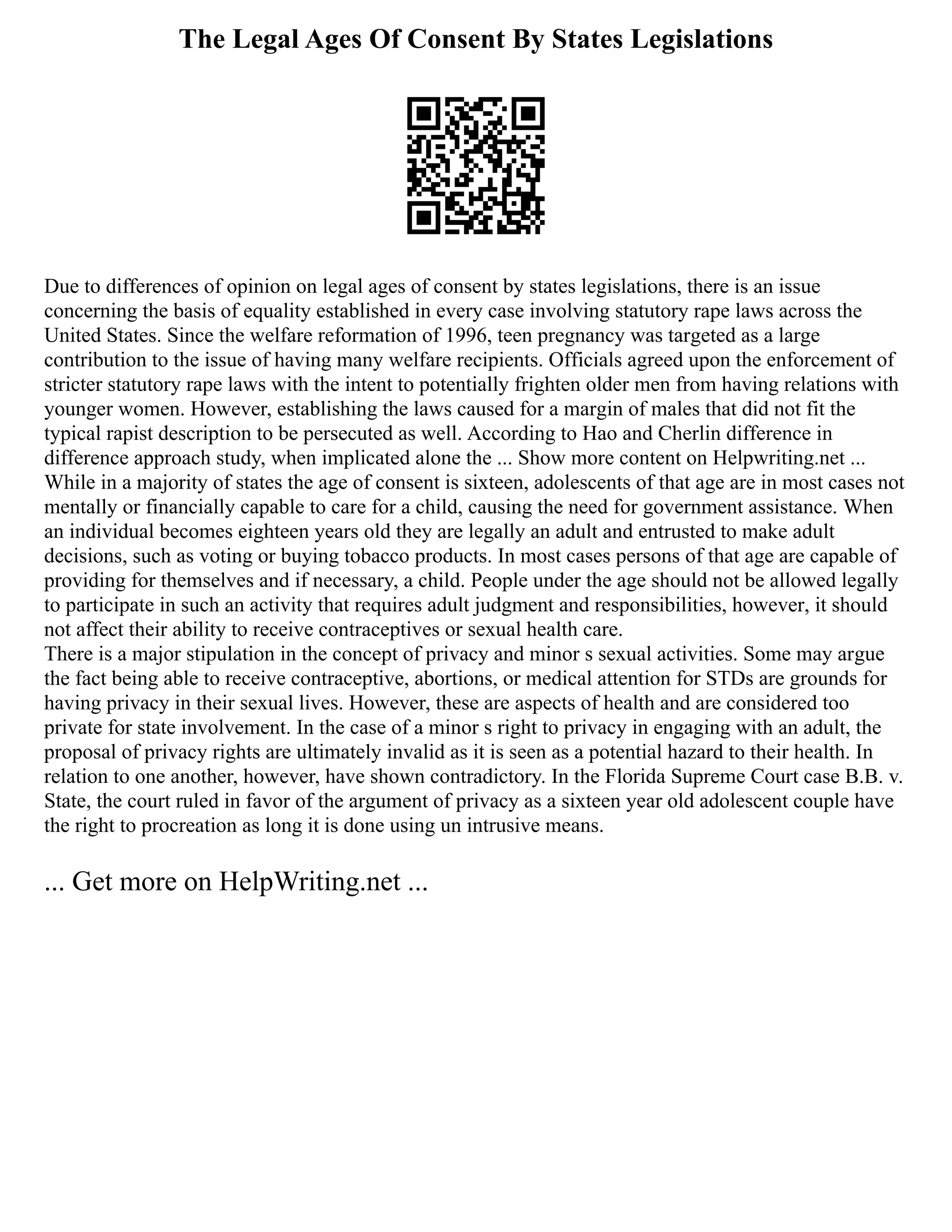 The Legal Ages Of Consent By States Legislations
Due to differences of opinion on legal ages of consent by states legislations, there is an issue
concerning the basis of equality established in every case involving statutory rape laws across the
United States. Since the welfare reformation of 1996, teen pregnancy was targeted as a large
contribution to the issue of having many welfare recipients. Officials agreed upon the enforcement of
stricter statutory rape laws with the intent to potentially frighten older men from having relations with
younger women. However, establishing the laws caused for a margin of males that did not fit the
typical rapist description to be persecuted as well. According to Hao and Cherlin difference in
difference approach study, when implicated alone the ... Show more content on Helpwriting.net ...
While in a majority of states the age of consent is sixteen, adolescents of that age are in most cases not
mentally or financially capable to care for a child, causing the need for government assistance. When
an individual becomes eighteen years old they are legally an adult and entrusted to make adult
decisions, such as voting or buying tobacco products. In most cases persons of that age are capable of
providing for themselves and if necessary, a child. People under the age should not be allowed legally
to participate in such an activity that requires adult judgment and responsibilities, however, it should
not affect their ability to receive contraceptives or sexual health care.
There is a major stipulation in the concept of privacy and minor s sexual activities. Some may argue
the fact being able to receive contraceptive, abortions, or medical attention for STDs are grounds for
having privacy in their sexual lives. However, these are aspects of health and are considered too
private for state involvement. In the case of a minor s right to privacy in engaging with an adult, the
proposal of privacy rights are ultimately invalid as it is seen as a potential hazard to their health. In
relation to one another, however, have shown contradictory. In the Florida Supreme Court case B.B. v.
State, the court ruled in favor of the argument of privacy as a sixteen year old adolescent couple have
the right to procreation as long it is done using un intrusive means.
... Get more on HelpWriting.net ...
 