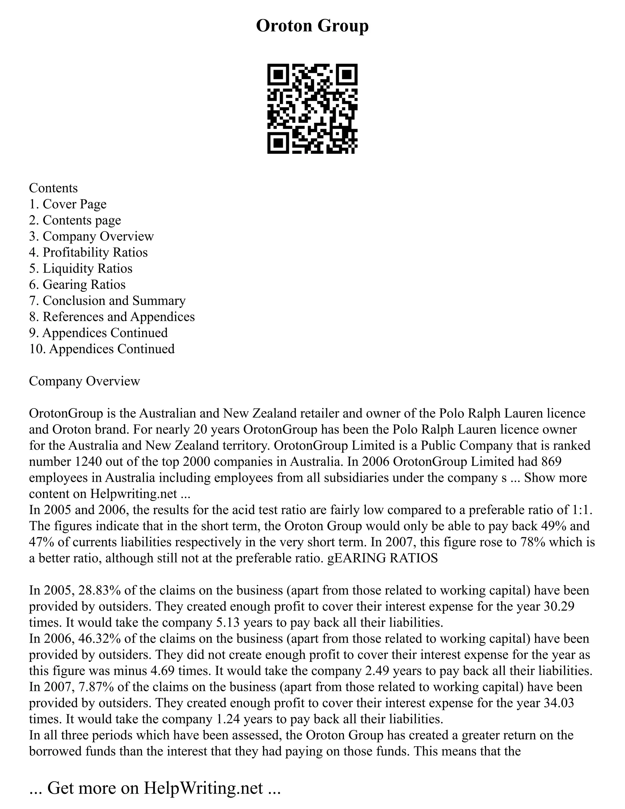 Oroton Group
Contents
1. Cover Page
2. Contents page
3. Company Overview
4. Profitability Ratios
5. Liquidity Ratios
6. Gearing Ratios
7. Conclusion and Summary
8. References and Appendices
9. Appendices Continued
10. Appendices Continued
Company Overview
OrotonGroup is the Australian and New Zealand retailer and owner of the Polo Ralph Lauren licence
and Oroton brand. For nearly 20 years OrotonGroup has been the Polo Ralph Lauren licence owner
for the Australia and New Zealand territory. OrotonGroup Limited is a Public Company that is ranked
number 1240 out of the top 2000 companies in Australia. In 2006 OrotonGroup Limited had 869
employees in Australia including employees from all subsidiaries under the company s ... Show more
content on Helpwriting.net ...
In 2005 and 2006, the results for the acid test ratio are fairly low compared to a preferable ratio of 1:1.
The figures indicate that in the short term, the Oroton Group would only be able to pay back 49% and
47% of currents liabilities respectively in the very short term. In 2007, this figure rose to 78% which is
a better ratio, although still not at the preferable ratio. gEARING RATIOS
In 2005, 28.83% of the claims on the business (apart from those related to working capital) have been
provided by outsiders. They created enough profit to cover their interest expense for the year 30.29
times. It would take the company 5.13 years to pay back all their liabilities.
In 2006, 46.32% of the claims on the business (apart from those related to working capital) have been
provided by outsiders. They did not create enough profit to cover their interest expense for the year as
this figure was minus 4.69 times. It would take the company 2.49 years to pay back all their liabilities.
In 2007, 7.87% of the claims on the business (apart from those related to working capital) have been
provided by outsiders. They created enough profit to cover their interest expense for the year 34.03
times. It would take the company 1.24 years to pay back all their liabilities.
In all three periods which have been assessed, the Oroton Group has created a greater return on the
borrowed funds than the interest that they had paying on those funds. This means that the
... Get more on HelpWriting.net ...
 