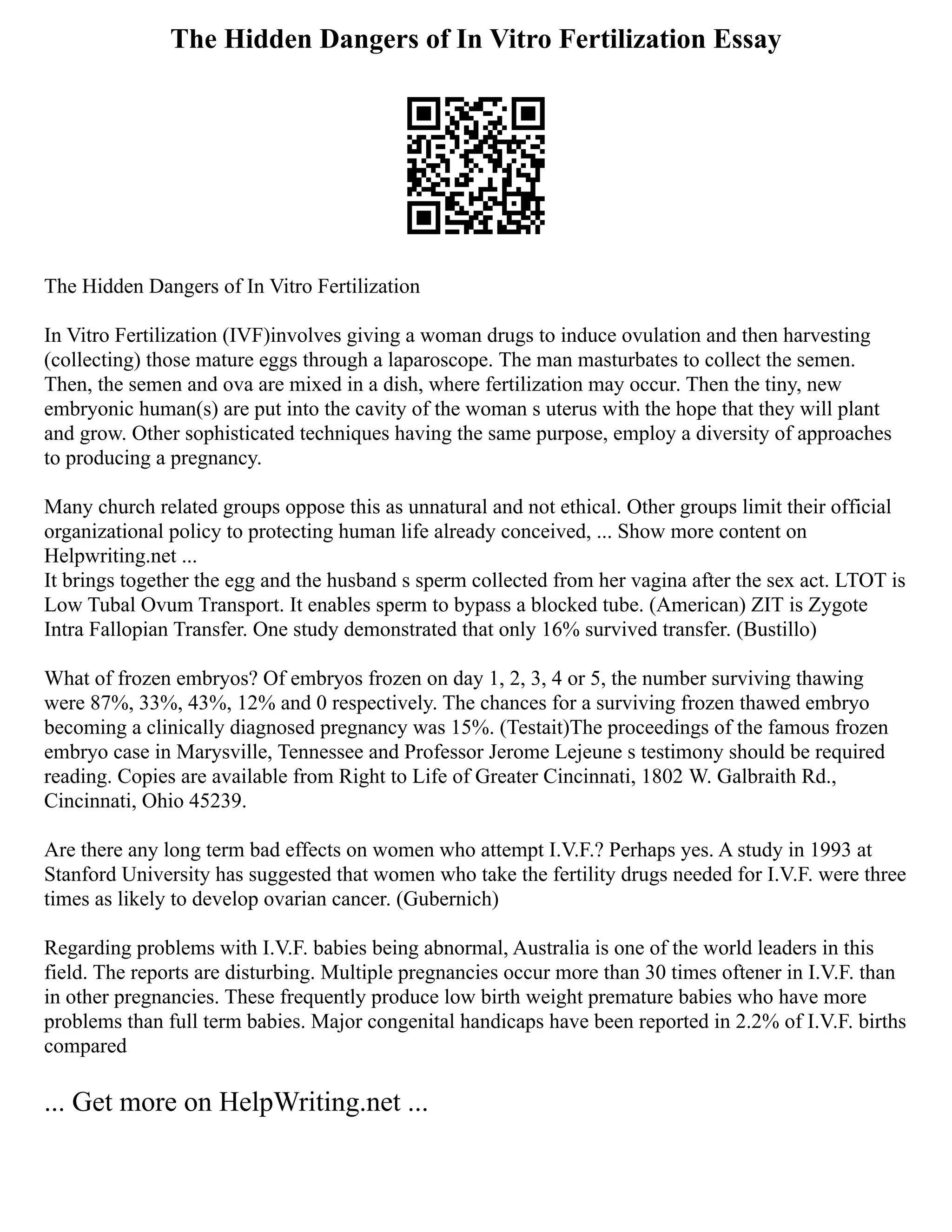 The Hidden Dangers of In Vitro Fertilization Essay
The Hidden Dangers of In Vitro Fertilization
In Vitro Fertilization (IVF)involves giving a woman drugs to induce ovulation and then harvesting
(collecting) those mature eggs through a laparoscope. The man masturbates to collect the semen.
Then, the semen and ova are mixed in a dish, where fertilization may occur. Then the tiny, new
embryonic human(s) are put into the cavity of the woman s uterus with the hope that they will plant
and grow. Other sophisticated techniques having the same purpose, employ a diversity of approaches
to producing a pregnancy.
Many church related groups oppose this as unnatural and not ethical. Other groups limit their official
organizational policy to protecting human life already conceived, ... Show more content on
Helpwriting.net ...
It brings together the egg and the husband s sperm collected from her vagina after the sex act. LTOT is
Low Tubal Ovum Transport. It enables sperm to bypass a blocked tube. (American) ZIT is Zygote
Intra Fallopian Transfer. One study demonstrated that only 16% survived transfer. (Bustillo)
What of frozen embryos? Of embryos frozen on day 1, 2, 3, 4 or 5, the number surviving thawing
were 87%, 33%, 43%, 12% and 0 respectively. The chances for a surviving frozen thawed embryo
becoming a clinically diagnosed pregnancy was 15%. (Testait)The proceedings of the famous frozen
embryo case in Marysville, Tennessee and Professor Jerome Lejeune s testimony should be required
reading. Copies are available from Right to Life of Greater Cincinnati, 1802 W. Galbraith Rd.,
Cincinnati, Ohio 45239.
Are there any long term bad effects on women who attempt I.V.F.? Perhaps yes. A study in 1993 at
Stanford University has suggested that women who take the fertility drugs needed for I.V.F. were three
times as likely to develop ovarian cancer. (Gubernich)
Regarding problems with I.V.F. babies being abnormal, Australia is one of the world leaders in this
field. The reports are disturbing. Multiple pregnancies occur more than 30 times oftener in I.V.F. than
in other pregnancies. These frequently produce low birth weight premature babies who have more
problems than full term babies. Major congenital handicaps have been reported in 2.2% of I.V.F. births
compared
... Get more on HelpWriting.net ...
 
