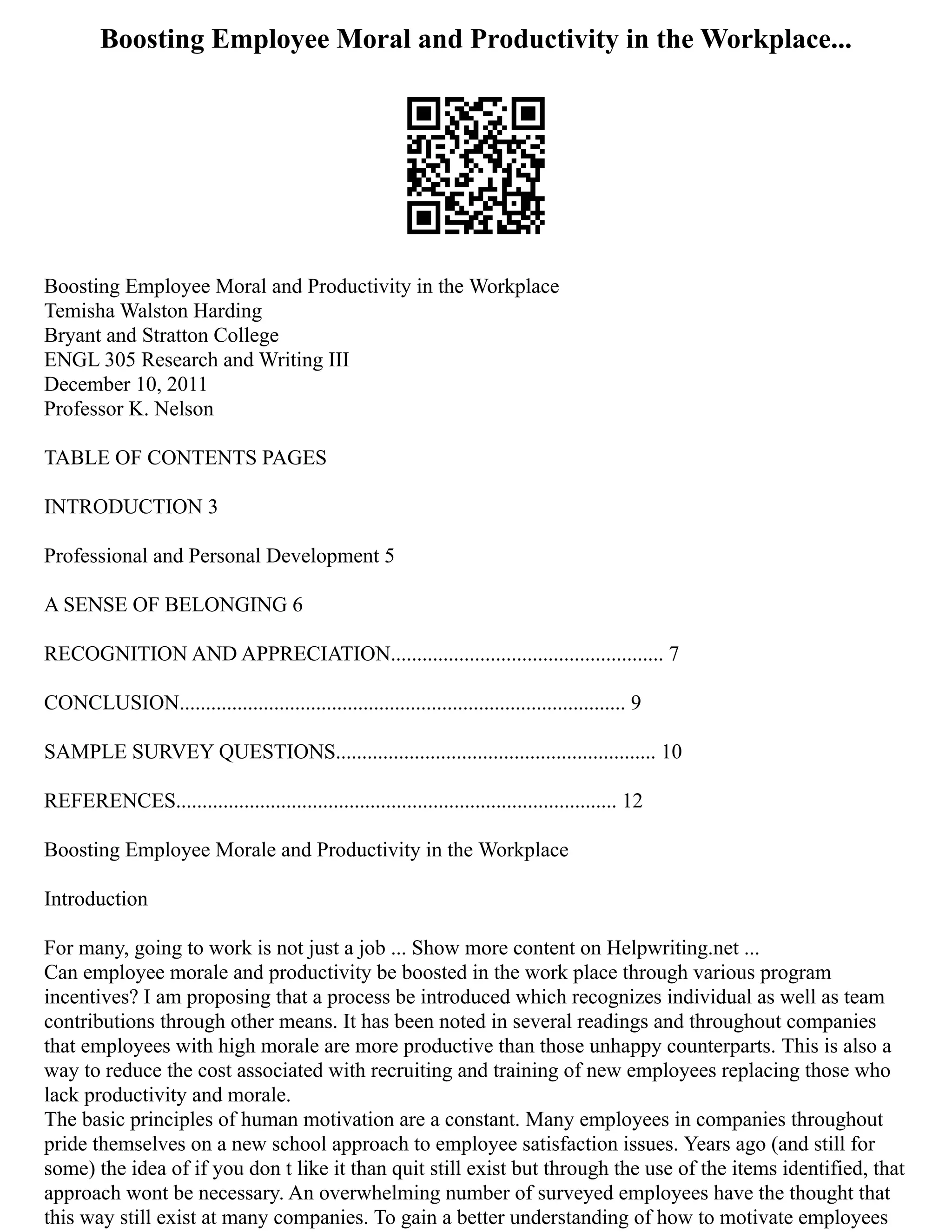 Boosting Employee Moral and Productivity in the Workplace...
Boosting Employee Moral and Productivity in the Workplace
Temisha Walston Harding
Bryant and Stratton College
ENGL 305 Research and Writing III
December 10, 2011
Professor K. Nelson
TABLE OF CONTENTS PAGES
INTRODUCTION 3
Professional and Personal Development 5
A SENSE OF BELONGING 6
RECOGNITION AND APPRECIATION.................................................... 7
CONCLUSION..................................................................................... 9
SAMPLE SURVEY QUESTIONS............................................................. 10
REFERENCES.................................................................................... 12
Boosting Employee Morale and Productivity in the Workplace
Introduction
For many, going to work is not just a job ... Show more content on Helpwriting.net ...
Can employee morale and productivity be boosted in the work place through various program
incentives? I am proposing that a process be introduced which recognizes individual as well as team
contributions through other means. It has been noted in several readings and throughout companies
that employees with high morale are more productive than those unhappy counterparts. This is also a
way to reduce the cost associated with recruiting and training of new employees replacing those who
lack productivity and morale.
The basic principles of human motivation are a constant. Many employees in companies throughout
pride themselves on a new school approach to employee satisfaction issues. Years ago (and still for
some) the idea of if you don t like it than quit still exist but through the use of the items identified, that
approach wont be necessary. An overwhelming number of surveyed employees have the thought that
this way still exist at many companies. To gain a better understanding of how to motivate employees
 
